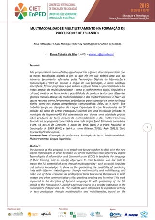 1
MULTIMODALIDADE E MULTILETRAMENTO NA FORMAÇÃO DE
PROFESSORES DE ESPANHOL
MULTIMODALITY AND MULTILITERACY IN FORMATION SPANICH TEACHERS
 Elaine Teixeira da Silva (UniFSJ – elaine.ts@gmail.com)
Resumo:
Esta proposta tem como objetivo geral capacitar o futuro docente para lidar com
as novas tecnologias digitais a fim de que ele em sua prática faça uso das
inúmeras ferramentas ofertadas pelas Tecnologias Digitais da Informação e
Comunicação (TDIC) ao ensinar a língua de sua formação, e como objetivos
específicos: formar professores que saibam explorar todas as potencialidades dos
textos através da multiculturalidade - como o conhecimento social, linguístico e
cultural; mostrar ao licenciando a possibilidade de produzir textos com diferentes
gêneros textuais através da multimodalidade e dos multiletramentos; e fazer uso
desses recursos como ferramentas pedagógicas para expressar-se tanto na língua
escrita como nas outras competências comunicativas: falar, ler e ouvir. Este
trabalho surgiu na disciplina de Língua Espanhola III com licenciandos do 5º
período do curso de Letras Português/Espanhol em uma Instituição privada no
município de Itaperuna/RJ. Foi apresentada aos alunos uma atividade prática
sobre produção de texto através da multimodalidade e dos multiletramentos,
baseada na propaganda comercial de uma rede de fast food. Tomamos como base
o Art. 43 da Lei de Diretrizes e Bases de 1996 (LDB) e o Plano Nacional de
Graduação de 1999 (PNG) e teóricos como Ribeiro (2016), Rojo (2013), Cani;
Coscarelli (2016) e outros.
Palavras-chave: Formação de professores. Produção de texto. Multimodalidade.
Multiletramento. Língua Espanhola.
Abstract:
The purpose of this proposal is to enable the future teacher to deal with the new
digital technologies in order to make use of the numerous tools offered by Digital
Technologies of Information and Communication (TDIC) in teaching the language
of their training, and as specific objectives: to train teachers who are able to
exploit the full potential of texts through multiculturality - such as social, linguistic
and cultural knowledge; to show to the graduating the possibility of producing
texts with different textual genres through multimodality and multiliteracy; and
make use of these resources as pedagogical tools to express themselves in both
written and other communicative skills: speaking, reading and listening. This work
appeared in the discipline of Spanish Language III with graduating of the 5th
period of the Portuguese / Spanish Literature course in a private institution in the
municipality of Itaperuna / RJ. The students were introduced to a practical activity
on text production through multimodality and multiliteracies, based on the
 