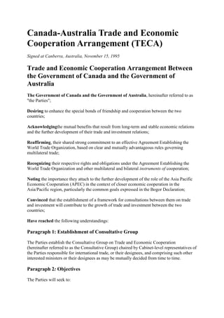 Canada-Australia Trade and Economic
Cooperation Arrangement (TECA)
Signed at Canberra, Australia, November 15, 1995
Trade and Economic Cooperation Arrangement Between
the Government of Canada and the Government of
Australia
The Government of Canada and the Government of Australia, hereinafter referred to as
"the Parties";
Desiring to enhance the special bonds of friendship and cooperation between the two
countries;
Acknowledgingthe mutual benefits that result from long-term and stable economic relations
and the further development of their trade and investment relations;
Reaffirming, their shared strong commitment to an effective Agreement Establishing the
World Trade Organization, based on clear and mutually advantageous rules governing
multilateral trade;
Recognizing their respective rights and obligations under the Agreement Establishing the
World Trade Organization and other multilateral and bilateral instruments of cooperation;
Noting the importance they attach to the further development of the role of the Asia Pacific
Economic Cooperation (APEC) in the context of closer economic cooperation in the
Asia/Pacific region, particularly the common goals expressed in the Bogor Declaration;
Convinced that the establishment of a framework for consultations between them on trade
and investment will contribute to the growth of trade and investment between the two
countries;
Have reached the following understandings:
Paragraph 1: Establishment of Consultative Group
The Parties establish the Consultative Group on Trade and Economic Cooperation
(hereinafter referred to as the Consultative Group) chaired by Cabinet-level representatives of
the Parties responsible for international trade, or their designees, and comprising such other
interested ministers or their designees as may be mutually decided from time to time.
Paragraph 2: Objectives
The Parties will seek to:
 