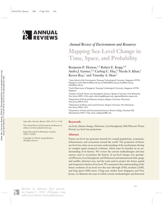 EG43CH13_Horton ARI 27 July 2018 14:8
Annual Review of Environment and Resources
Mapping Sea-Level Change in
Time, Space, and Probability
Benjamin P. Horton,1,2
Robert E. Kopp,3,4
Andra J. Garner,3,5
Carling C. Hay,6
Nicole S. Khan,1
Keven Roy,1
and Timothy A. Shaw1
1
Asian School of the Environment, Nanyang Technological University, Singapore 639798,
Singapore; email: bphorton@ntu.edu.sg, nicolekhan@ntu.edu.sg, kroy@ntu.edu.sg,
tshaw@ntu.edu.sg
2
Earth Observatory of Singapore, Nanyang Technological University, Singapore 639798,
Singapore
3
Institute of Earth, Ocean, and Atmospheric Sciences, Rutgers University, New Brunswick,
New Jersey 08901, USA; email: robert.kopp@rutgers.edu, ajgarner@marine.rutgers.edu
4
Department of Earth and Planetary Sciences, Rutgers University, Piscataway,
New Jersey 08854, USA
5
Department of Marine and Coastal Sciences, Rutgers University, New Brunswick,
New Jersey 08901, USA
6
Department of Earth and Environmental Sciences, Boston College, Chestnut Hill,
Massachusetts 02467, USA; email: carling.hay@bc.edu
Annu. Rev. Environ. Resour. 2018. 43:13.1–13.41
The Annual Review of Environment and Resources is
online at environ.annualreviews.org
https://doi.org/10.1146/annurev-environ-
102017-025826
Copyright c 2018 by Annual Reviews.
All rights reserved
Keywords
sea level, climate change, Holocene, Last Interglacial, Mid-Pliocene Warm
Period, sea-level rise projections
Abstract
Future sea-level rise generates hazards for coastal populations, economies,
infrastructure, and ecosystems around the world. The projection of future
sea-level rise relies on an accurate understanding of the mechanisms driving
its complex spatio-temporal evolution, which must be founded on an un-
derstanding of its history. We review the current methodologies and data
sources used to reconstruct the history of sea-level change over geologi-
cal (Pliocene, Last Interglacial, and Holocene) and instrumental (tide-gauge
and satellite alimetry) eras, and the tools used to project the future spatial
and temporal evolution of sea level. We summarize the understanding of the
future evolution of sea level over the near (through 2050), medium (2100),
and long (post-2100) terms. Using case studies from Singapore and New
Jersey, we illustrate the ways in which current methodologies and historical
13.1
Review in Advance first posted
on August 3, 2018. (Changes may
still occur before final publication.)
Annu.Rev.Environ.Resour.2018.43.Downloadedfromwww.annualreviews.org
Accessprovidedby177.141.69.30on10/12/18.Forpersonaluseonly.
 