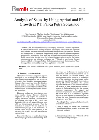 Riset dan E-Jurnal Manajemen Informatika Komputer
Volume 3, Number 2, April 2019
e-ISSN : 2541-1330
p-ISSN : 2541-1332
41
Analysis of Sales by Using Apriori and FP-
Growth at PT. Panca Putra Solusindo
1
Sita Anggraeni, 2
Marlina Ana Iha, 3
Wati Erawati, 4
Sayyid Khairunnas
STMIK Nusa Mandiri ,STMIK Nusa Mandiri ,Universitas Bina Sarana Informatika,
Universitas Bina Sarana Informatika
Jakarta, Indonesia
sita.sia@nusamandiri.ac.id,marlina.anaiha@yahoo.co.id,wati.wti@bsi.ac.id, sayyid.skh@bsi.ac.id
Abstract— PT. Panca Putra Solusindo is a company which sells Electronic equipment.
It has a lot of transactions. Among these data, the company has not been able to provide
such platform that can be used as information for management to find out which products
are most preferred by consumers. Data mining is present to provide information patterns
to companies in answering these needs and helping in marketing to be more effective.
In this research, the function of the Apriori algorithm association is used to find out the
minimum support and minimum confidence and FP-Growth in knowing the frequent
itemset and both of them can find out the best rule that occurs in the transaction. These
two algorithms are tested by using Weka application version 3.8.
Keywords: Data Mining, Association Rule, Apriori, Frequent pattern growth, FP-Growth,
WEKA
I. INTRODUCTION (HEADING 1)
The increase of business competition requires
developers to find a strategy that can enhance
sales and marketing of products, one of which is
to use sales data. With sales activities every day,
the data will grow more and more. The data does
not only function as an archive for the company,
the data can be utilized and processed into useful
information for increasing sales of the product
and promotions.
Electronic products are items that are very
much needed today, because electronic
equpments are very helpful for humans in
carrying out various activities. This study raised
the problems that exist in PT. Panca Putra
Solusindo, which is still not providing the most
sold and interconnected products. Then the
promotion of products that are made in one
interconnected package is not maximized. In
addition, there are still many products in the
inventory, but the sales process is not or has not
been maximal.
One method that can be used is by applying
data mining usage. Because in data mining, there
are ways and techniques in meeting broad
information needs and that information can be
used as material for decision making. The
implemenation of data mining is by performing
one of the association functions in data mining
using apriori algorithms and analyst associations,
namely FP-Growth algorithm. The Apriori
algorithm which aims to find frequent itemsets is
run on a set of data. Apriori analysis defined a
process for finding all apriori rules that meet the
minimum requirements for support and
minimum requirements for confidence. As for
FPGrowth itself, it is an alternative algorithm
that can be used in terms of determining the set
of data that most frequently appears (frequent
itemset) in a set of data.
According to those backgrounds, the statements
of problems as follows:
1. How to apply the apriori and FP-Growth
algorithms to find out the sales of the most sold
electronic products?
2. Can apriori algorithms and FP-Growth help to
develop marketing strategies?
 