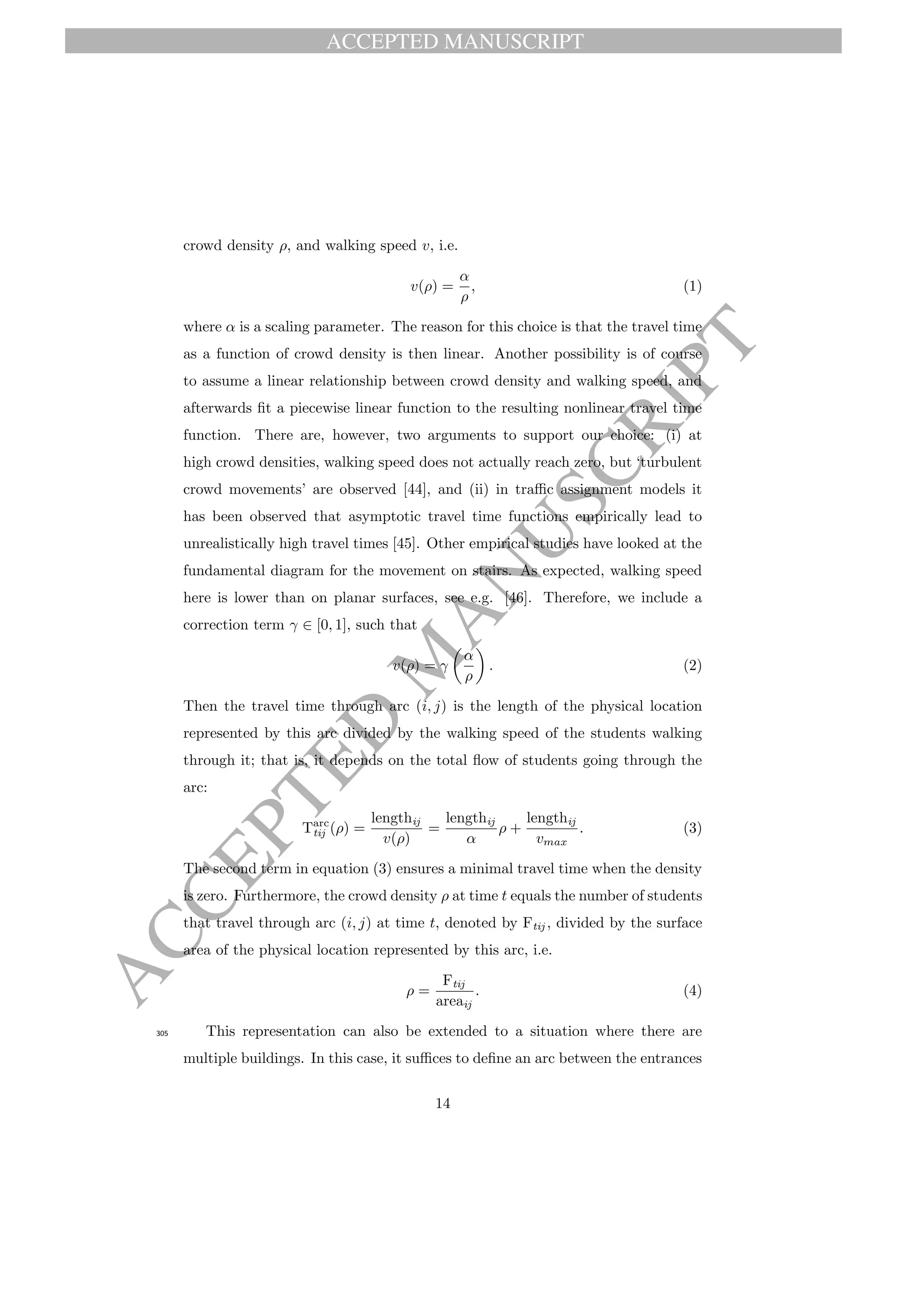 ACCEPTED MANUSCRIPT
ACCEPTED
M
ANUSCRIPT
crowd density ρ, and walking speed v, i.e.
v(ρ) =
α
ρ
, (1)
where α is a scaling parameter. The reason for this choice is that the travel time
as a function of crowd density is then linear. Another possibility is of course
to assume a linear relationship between crowd density and walking speed, and
afterwards ﬁt a piecewise linear function to the resulting nonlinear travel time
function. There are, however, two arguments to support our choice: (i) at
high crowd densities, walking speed does not actually reach zero, but ‘turbulent
crowd movements’ are observed [44], and (ii) in traﬃc assignment models it
has been observed that asymptotic travel time functions empirically lead to
unrealistically high travel times [45]. Other empirical studies have looked at the
fundamental diagram for the movement on stairs. As expected, walking speed
here is lower than on planar surfaces, see e.g. [46]. Therefore, we include a
correction term γ ∈ [0, 1], such that
v(ρ) = γ
α
ρ
. (2)
Then the travel time through arc (i, j) is the length of the physical location
represented by this arc divided by the walking speed of the students walking
through it; that is, it depends on the total ﬂow of students going through the
arc:
Tarc
tij (ρ) =
lengthij
v(ρ)
=
lengthij
α
ρ +
lengthij
vmax
. (3)
The second term in equation (3) ensures a minimal travel time when the density
is zero. Furthermore, the crowd density ρ at time t equals the number of students
that travel through arc (i, j) at time t, denoted by Ftij , divided by the surface
area of the physical location represented by this arc, i.e.
ρ =
Ftij
areaij
. (4)
This representation can also be extended to a situation where there are305
multiple buildings. In this case, it suﬃces to deﬁne an arc between the entrances
14
 