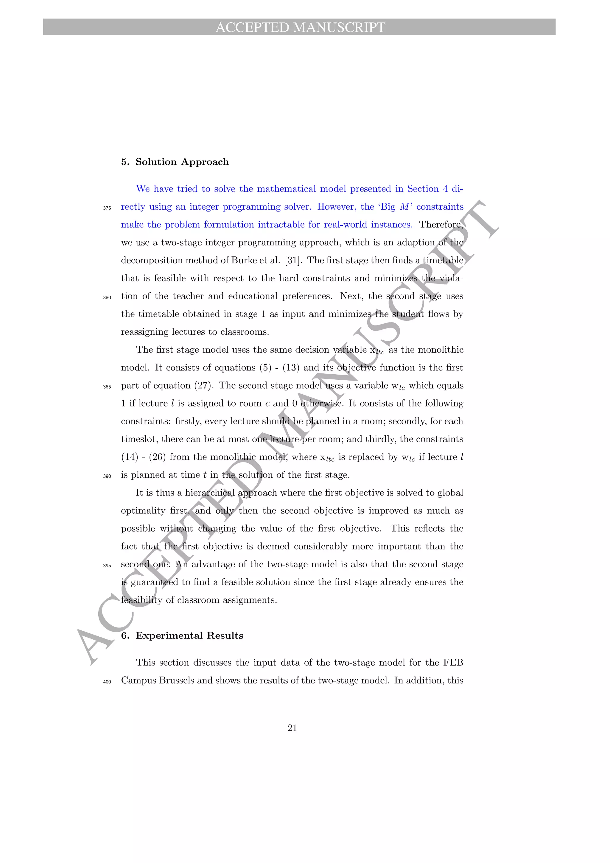 ACCEPTED MANUSCRIPT
ACCEPTED
M
ANUSCRIPT
5. Solution Approach
We have tried to solve the mathematical model presented in Section 4 di-
rectly using an integer programming solver. However, the ‘Big M’ constraints375
make the problem formulation intractable for real-world instances. Therefore,
we use a two-stage integer programming approach, which is an adaption of the
decomposition method of Burke et al. [31]. The ﬁrst stage then ﬁnds a timetable
that is feasible with respect to the hard constraints and minimizes the viola-
tion of the teacher and educational preferences. Next, the second stage uses380
the timetable obtained in stage 1 as input and minimizes the student ﬂows by
reassigning lectures to classrooms.
The ﬁrst stage model uses the same decision variable xltc as the monolithic
model. It consists of equations (5) - (13) and its objective function is the ﬁrst
part of equation (27). The second stage model uses a variable wlc which equals385
1 if lecture l is assigned to room c and 0 otherwise. It consists of the following
constraints: ﬁrstly, every lecture should be planned in a room; secondly, for each
timeslot, there can be at most one lecture per room; and thirdly, the constraints
(14) - (26) from the monolithic model, where xltc is replaced by wlc if lecture l
is planned at time t in the solution of the ﬁrst stage.390
It is thus a hierarchical approach where the ﬁrst objective is solved to global
optimality ﬁrst, and only then the second objective is improved as much as
possible without changing the value of the ﬁrst objective. This reﬂects the
fact that the ﬁrst objective is deemed considerably more important than the
second one. An advantage of the two-stage model is also that the second stage395
is guaranteed to ﬁnd a feasible solution since the ﬁrst stage already ensures the
feasibility of classroom assignments.
6. Experimental Results
This section discusses the input data of the two-stage model for the FEB
Campus Brussels and shows the results of the two-stage model. In addition, this400
21
 