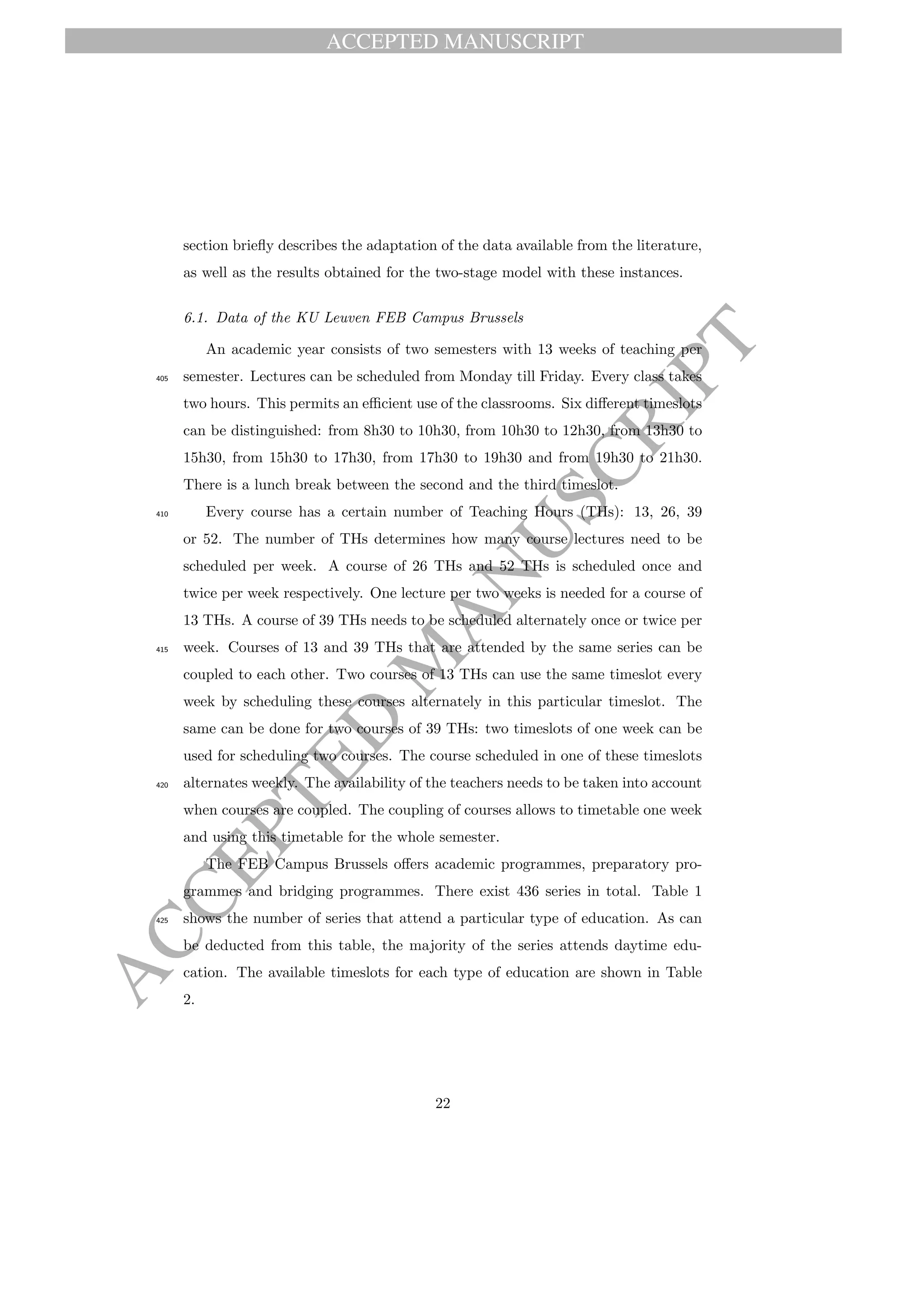 ACCEPTED MANUSCRIPT
ACCEPTED
M
ANUSCRIPT
section brieﬂy describes the adaptation of the data available from the literature,
as well as the results obtained for the two-stage model with these instances.
6.1. Data of the KU Leuven FEB Campus Brussels
An academic year consists of two semesters with 13 weeks of teaching per
semester. Lectures can be scheduled from Monday till Friday. Every class takes405
two hours. This permits an eﬃcient use of the classrooms. Six diﬀerent timeslots
can be distinguished: from 8h30 to 10h30, from 10h30 to 12h30, from 13h30 to
15h30, from 15h30 to 17h30, from 17h30 to 19h30 and from 19h30 to 21h30.
There is a lunch break between the second and the third timeslot.
Every course has a certain number of Teaching Hours (THs): 13, 26, 39410
or 52. The number of THs determines how many course lectures need to be
scheduled per week. A course of 26 THs and 52 THs is scheduled once and
twice per week respectively. One lecture per two weeks is needed for a course of
13 THs. A course of 39 THs needs to be scheduled alternately once or twice per
week. Courses of 13 and 39 THs that are attended by the same series can be415
coupled to each other. Two courses of 13 THs can use the same timeslot every
week by scheduling these courses alternately in this particular timeslot. The
same can be done for two courses of 39 THs: two timeslots of one week can be
used for scheduling two courses. The course scheduled in one of these timeslots
alternates weekly. The availability of the teachers needs to be taken into account420
when courses are coupled. The coupling of courses allows to timetable one week
and using this timetable for the whole semester.
The FEB Campus Brussels oﬀers academic programmes, preparatory pro-
grammes and bridging programmes. There exist 436 series in total. Table 1
shows the number of series that attend a particular type of education. As can425
be deducted from this table, the majority of the series attends daytime edu-
cation. The available timeslots for each type of education are shown in Table
2.
22
 
