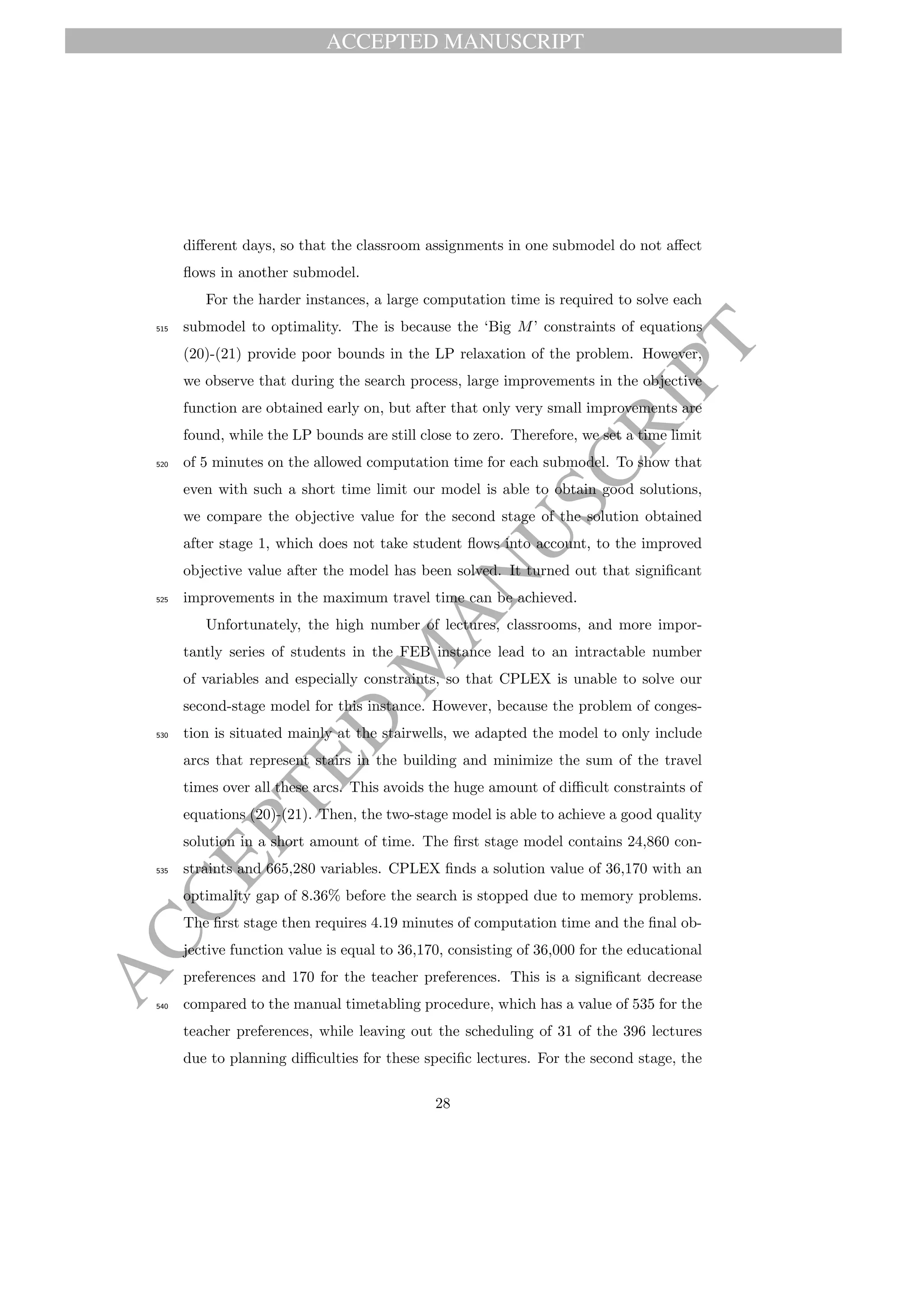 ACCEPTED MANUSCRIPT
ACCEPTED
M
ANUSCRIPT
diﬀerent days, so that the classroom assignments in one submodel do not aﬀect
ﬂows in another submodel.
For the harder instances, a large computation time is required to solve each
submodel to optimality. The is because the ‘Big M’ constraints of equations515
(20)-(21) provide poor bounds in the LP relaxation of the problem. However,
we observe that during the search process, large improvements in the objective
function are obtained early on, but after that only very small improvements are
found, while the LP bounds are still close to zero. Therefore, we set a time limit
of 5 minutes on the allowed computation time for each submodel. To show that520
even with such a short time limit our model is able to obtain good solutions,
we compare the objective value for the second stage of the solution obtained
after stage 1, which does not take student ﬂows into account, to the improved
objective value after the model has been solved. It turned out that signiﬁcant
improvements in the maximum travel time can be achieved.525
Unfortunately, the high number of lectures, classrooms, and more impor-
tantly series of students in the FEB instance lead to an intractable number
of variables and especially constraints, so that CPLEX is unable to solve our
second-stage model for this instance. However, because the problem of conges-
tion is situated mainly at the stairwells, we adapted the model to only include530
arcs that represent stairs in the building and minimize the sum of the travel
times over all these arcs. This avoids the huge amount of diﬃcult constraints of
equations (20)-(21). Then, the two-stage model is able to achieve a good quality
solution in a short amount of time. The ﬁrst stage model contains 24,860 con-
straints and 665,280 variables. CPLEX ﬁnds a solution value of 36,170 with an535
optimality gap of 8.36% before the search is stopped due to memory problems.
The ﬁrst stage then requires 4.19 minutes of computation time and the ﬁnal ob-
jective function value is equal to 36,170, consisting of 36,000 for the educational
preferences and 170 for the teacher preferences. This is a signiﬁcant decrease
compared to the manual timetabling procedure, which has a value of 535 for the540
teacher preferences, while leaving out the scheduling of 31 of the 396 lectures
due to planning diﬃculties for these speciﬁc lectures. For the second stage, the
28
 