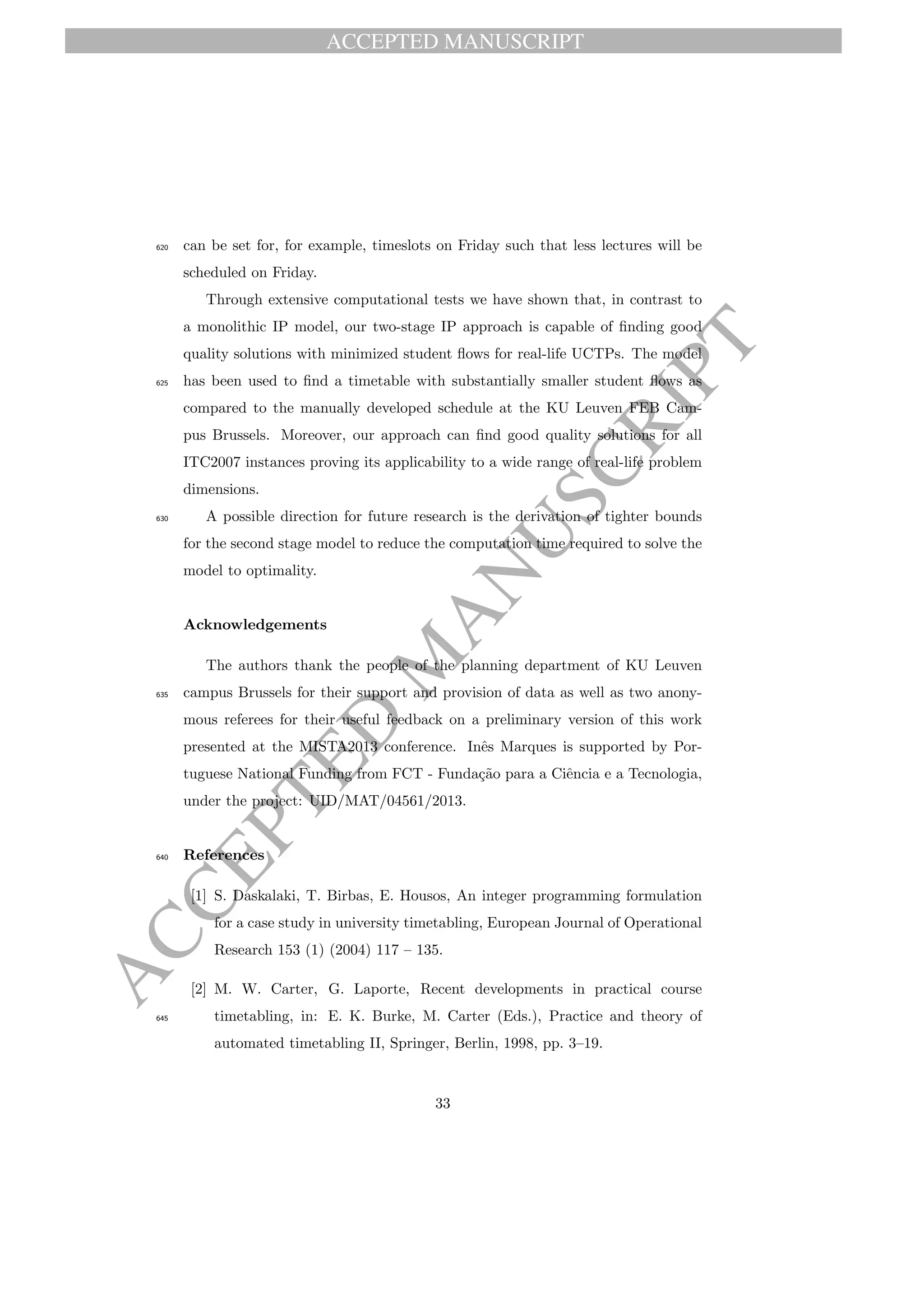 ACCEPTED MANUSCRIPT
ACCEPTED
M
ANUSCRIPT
can be set for, for example, timeslots on Friday such that less lectures will be620
scheduled on Friday.
Through extensive computational tests we have shown that, in contrast to
a monolithic IP model, our two-stage IP approach is capable of ﬁnding good
quality solutions with minimized student ﬂows for real-life UCTPs. The model
has been used to ﬁnd a timetable with substantially smaller student ﬂows as625
compared to the manually developed schedule at the KU Leuven FEB Cam-
pus Brussels. Moreover, our approach can ﬁnd good quality solutions for all
ITC2007 instances proving its applicability to a wide range of real-life problem
dimensions.
A possible direction for future research is the derivation of tighter bounds630
for the second stage model to reduce the computation time required to solve the
model to optimality.
Acknowledgements
The authors thank the people of the planning department of KU Leuven
campus Brussels for their support and provision of data as well as two anony-635
mous referees for their useful feedback on a preliminary version of this work
presented at the MISTA2013 conference. Inˆes Marques is supported by Por-
tuguese National Funding from FCT - Funda¸c˜ao para a Ciˆencia e a Tecnologia,
under the project: UID/MAT/04561/2013.
References640
[1] S. Daskalaki, T. Birbas, E. Housos, An integer programming formulation
for a case study in university timetabling, European Journal of Operational
Research 153 (1) (2004) 117 – 135.
[2] M. W. Carter, G. Laporte, Recent developments in practical course
timetabling, in: E. K. Burke, M. Carter (Eds.), Practice and theory of645
automated timetabling II, Springer, Berlin, 1998, pp. 3–19.
33
 