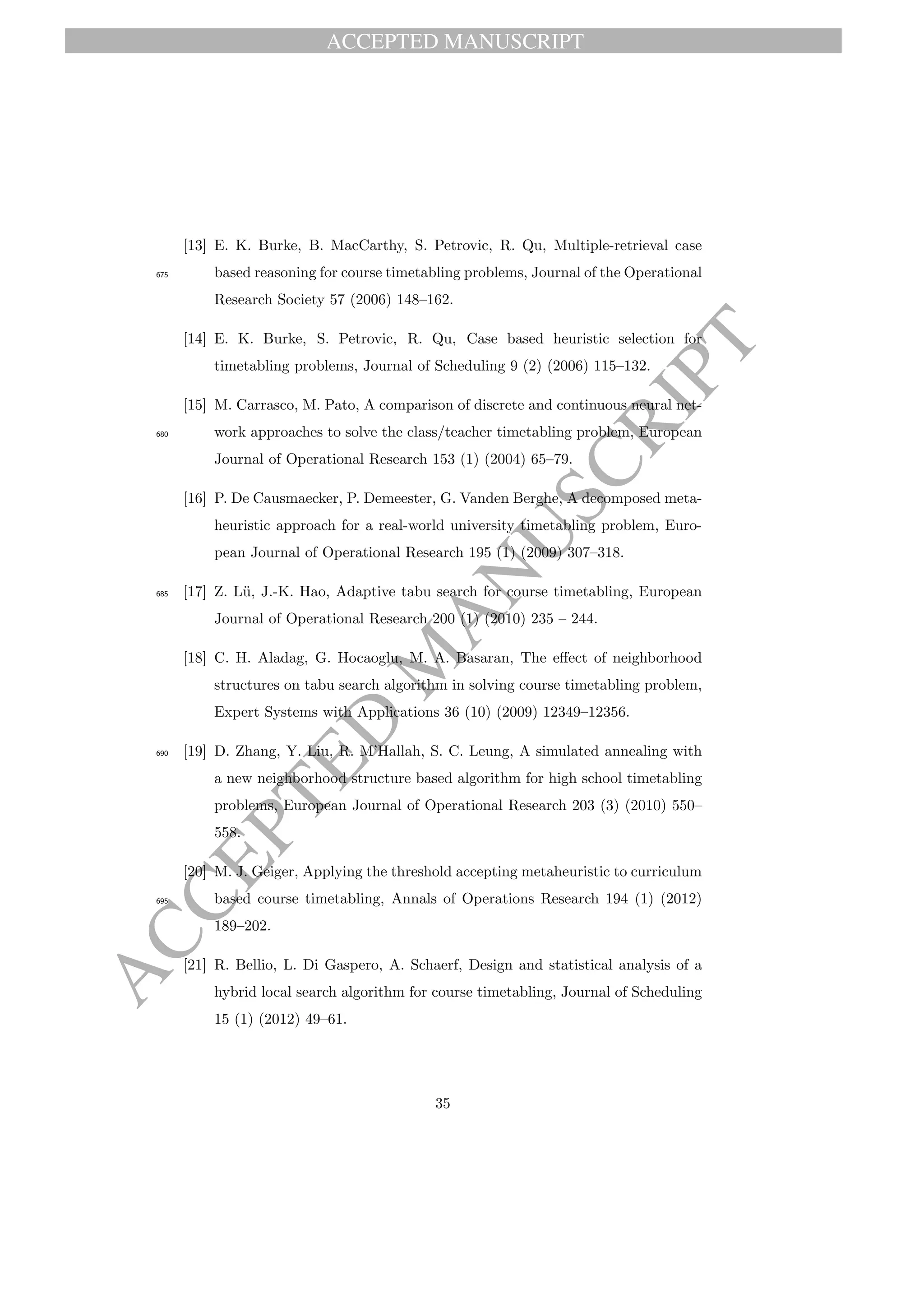 ACCEPTED MANUSCRIPT
ACCEPTED
M
ANUSCRIPT
[13] E. K. Burke, B. MacCarthy, S. Petrovic, R. Qu, Multiple-retrieval case
based reasoning for course timetabling problems, Journal of the Operational675
Research Society 57 (2006) 148–162.
[14] E. K. Burke, S. Petrovic, R. Qu, Case based heuristic selection for
timetabling problems, Journal of Scheduling 9 (2) (2006) 115–132.
[15] M. Carrasco, M. Pato, A comparison of discrete and continuous neural net-
work approaches to solve the class/teacher timetabling problem, European680
Journal of Operational Research 153 (1) (2004) 65–79.
[16] P. De Causmaecker, P. Demeester, G. Vanden Berghe, A decomposed meta-
heuristic approach for a real-world university timetabling problem, Euro-
pean Journal of Operational Research 195 (1) (2009) 307–318.
[17] Z. L¨u, J.-K. Hao, Adaptive tabu search for course timetabling, European685
Journal of Operational Research 200 (1) (2010) 235 – 244.
[18] C. H. Aladag, G. Hocaoglu, M. A. Basaran, The eﬀect of neighborhood
structures on tabu search algorithm in solving course timetabling problem,
Expert Systems with Applications 36 (10) (2009) 12349–12356.
[19] D. Zhang, Y. Liu, R. M’Hallah, S. C. Leung, A simulated annealing with690
a new neighborhood structure based algorithm for high school timetabling
problems, European Journal of Operational Research 203 (3) (2010) 550–
558.
[20] M. J. Geiger, Applying the threshold accepting metaheuristic to curriculum
based course timetabling, Annals of Operations Research 194 (1) (2012)695
189–202.
[21] R. Bellio, L. Di Gaspero, A. Schaerf, Design and statistical analysis of a
hybrid local search algorithm for course timetabling, Journal of Scheduling
15 (1) (2012) 49–61.
35
 