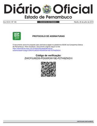 PROTOCOLO DE ASSINATURAS
Código de verificação:
ZWCF0JXED0-PDXXR3W19E-P2TH9ZW2VI
O documento acima foi proposto para assinatura digital na plataforma SDOE da Companhia Editora
de Pernambuco. Para visualizar o documento original clique no link:
https://diariooficial.cepe.com.br/diariooficialweb/#/checar-
autenticidade?codigo=ZWCF0JXED0-PDXXR3W19E-P2TH9ZW2VI.
Governo do EstadoAno XCVI • Nº 140 Recife, 26 de julho de 2019
CERTIFICADO DIGITALMENTE
 