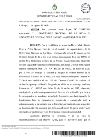 #31766698#242527731#20190826132418908
Poder Judicial de la Nación
JUZGADO FEDERAL DE LA RIOJA
EXPTE: 33593/2018
UNIVERSIDAD NACIONAL DE LA RIOJA c/ SINDICATURA GENERAL DE LA NACION s/AMPARO LEY 16.986
La Rioja, de agosto de 2019.-
VISTOS: Los presentes autos Expte. N° 33593/2018
caratulados: “ UNIVERSIDAD NACIONAL DE LA RIOJA C/
SINDICATURA GENERAL DE LA NACION s/AMPARO LEY 16.986”,
RESULTA: Que a fs. 43/66 se presentan los Dres. Gabriel García
Cruz y Pedro Nicolás Carreño, en el carácter de representantes de la
Universidad Nacional de La Rioja, promoviendo acción de amparo en los
términos del art. 43 de la CN y las normas concordantes de la Ley 16986, en
contra de la Sindicatura General de La Nación –Estado Nacional, aduciendo
que con ilegalidad y arbitrariedad manifiestas el Sindico General de la Nación
dicto la Resolución 2018 – 38 – AP – SIGEN, de fecha 21 de marzo de 2018,
por la cual se atribuyo la facultad y designo al Auditor Interno de la
Universidad Nacional de La Rioja, y lo hace interpretando que el Decreto N°
72-2018 que modifica el art. 102 del Decreto 1344/07 le confiere tal
atribución, quien ya había sido designado por el Rector en ese cargo mediante
Resolución N° 1338/17 con fecha 21 de diciembre de 2017, alterando,
restringiendo y lesionando gravemente el derecho y la atribución que tiene y
le corresponde a su mandante, a través del Rectorado, para la designación de
funcionarios bajo su dependencia, reconocido y consagrado legal y
estatutariamente y garantizado por la Constitución Nacional como expresión
de la autonomía y la autarquía que tiene, con el objeto de que la anule y deje
sin efecto por adolecer del vicio de ilegalidad e inconstitucionalidad.-
Asimismo plantean la invalidez, y en su caso la
inconstitucionalidad del Decreto 72/18, para el hipotético caso que el
KB
Fecha de firma: 26/08/2019
Firmado por: DANIEL HERRERA PIEDRABUENA, JUEZ FEDERAL DE 1ra. INSTANCIA
 