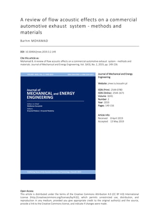 A review of flow acoustic effects on a commercial
automotive exhaust system - methods and
materials
Barhm MOHAMAD
DOI: 10.30464/jmee.2019.3.2.149
Cite this article as:
Mohamad B. A review of flow acoustic effects on a commercial automotive exhaust system - methods and
materials. Journal of Mechanical and Energy Engineering, Vol. 3(43), No. 2, 2019, pp. 149-156.
Journal of Mechanical and Energy
Engineering
Website: jmee.tu.koszalin.pl
ISSN (Print): 2544-0780
ISSN (Online): 2544-1671
Volume: 3(43)
Number: 2
Year: 2019
Pages: 149-156
Article Info:
Received 8 April 2019
Accepted 13 May 2019
Open Access
This article is distributed under the terms of the Creative Commons Attribution 4.0 (CC BY 4.0) International
License (http://creativecommons.org/licenses/by/4.0/), which permits unrestricted use, distribution, and
reproduction in any medium, provided you give appropriate credit to the original author(s) and the source,
provide a link to the Creative Commons license, and indicate if changes were made.
 