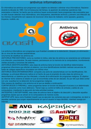 antivirus informaticos
En informática los antivirus son programas cuyo objetivo es detectar o eliminar virus informáticos. Nacieron
durante la década de 1980. Con el transcurso del tiempo, la aparición de sistemas operativos más
avanzados e internet, ha hecho que los antivirus hayan evolucionado hacia programas más avanzados que
no sólo buscan detectar virus informáticos, sino bloquearlos, desinfectar archivos y prevenir una infección de
los mismos. Actualmente son capaces de reconocer otros tipos de malware, como spyware, gusanos,
troyanos, rootkits, etc.
Los antivirus informáticos son programas cuya finalidad consiste en la detectación, bloqueo y/o eliminación
de un virus de las mismas características.
Una forma de clasificar los antivirus es:
ANTIVIRUS PREVENTORES: como su nombre lo indica, este tipo de antivirus se caracteriza por anticiparse
a la infección, previniéndola. De esta manera, permanecen en la memoria de la computadora, monitoreando
ciertas acciones y funciones del sistema.
ANTIVIRUS IDENTIFICADORES: esta clase de antivirus tiene la función de identificar determinados
programas infecciosos que afectan al sistema. Los virus identificadores también rastrean secuencias de
bytes de códigos específicos vinculados con dichos virus.
ANTIVIRUS DESCONTAMINADORES: comparte una serie de características con los identificadores. Sin
embargo, su principal diferencia radica en el hecho de que el propósito de esta clase de antivirus es
descontaminar un sistema que fue infectado, a través de la eliminación de programas malignos. El objetivo
es retornar dicho sistema al estado en que se encontraba antes de ser atacado. Es por ello que debe contar
con una exactitud en la detección de los programas malignos.
Otra manera de clasificar a los antivirus es la que se detalla a continuación:
CORTAFUEGOS O FIREWALL: estos programas tienen la función de bloquear el acceso a un determinado
sistema, actuando como muro defensivo. Tienen bajo su control el tráfico de entrada y salida de una
computadora, impidiendo la ejecución de toda actividad dudosa.
ANTIESPÍAS O ANTISPYWARE: esta clase de antivrus tiene el objetivo de descubrir y descartar aquellos
programas espías que se ubican en la computadora de manera oculta.
ANTIPOP-UPS: tiene como finalidad impedir que se ejecuten las ventanas pop-ups o emergentes, es decir a
aquellas ventanas que surgen repentinamente sin que el usuario lo haya decidido, mientras navega por
Internet.
 