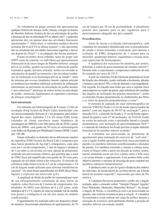 Vol. 10 No. 1, 2006 Rotação de Quadril na SDFP 77
As voluntárias do grupo controle não apresentavam
qualquer história de doença, lesão, trauma, cirurgia ou fratura
de Membro Inferior, história de dor na articulação do joelho
e presença de dor na articulação FP no último mês24
, e poderiam
apresentar dor, em apenas duas das atividades funcionais
questionadas1,25
. Além disso, a voluntária saudável deveria
assinalar dor 0 na EVA na última semana24
e não apresentar
dor na simulação das atividades funcionais (agachar e descer
um degrau de 25cm)1,25
e na palpação das facetas patelares.
Foram excluídos desse trabalho, tanto do grupo com
SDFP como do controle, os indivíduos que apresentassem
fratura prévia de ossos longos do Membro Inferior, cirurgia
prévia no joelho, quadril ou tornozelo, subluxação patelar
traumática aguda, derrame articular, lesões envolvendo as
articulações de quadril ou tornozelo e dor na coluna lombar,
uso de medicação e/ou fisioterapia prévia ao estudo18
, além
de sintomas por overuse (tendinites, bursite, ruptura articular
ou tendínea) nos membros inferiores ou história de inflamação
intermitente ou persistente na articulação do joelho durante
2 anos anteriores26
, presença de outras lesões na articulação
do joelho - meniscais, ligamentares ou capsulares e presença
de doenças neurológicas18
.
Foi utilizado um Eletromiógrafo de 8 canais/ 12 bits de
resolução (Emg System do Brasil Ltda), interfaciado com
um microcomputador Pentium II e um programa para análise
digital dos sinais, AqDados 7.2.6. Os sinais EMG foram
coletados de forma sincrônica numa freqüência de
amostragem de 2000 Hz, com filtro passa alta de 20 Hz e passa
baixa de 500Hz, com ganho de 50 vezes no eletromiógrafo
e um Índice de Rejeição por Modulação Comum (IRMC) maior
que 100 dB.
Foram utilizados os eletrodos ativos diferenciais simples
de superfície (EMG System do Brasil Ltda.) compostos por
duas barras paralelas de Ag-AgCl, retangulares, cada uma
com um 1 cm de comprimento, 1 mm de largura e distância
de 1 cm entre si, envolvidas em uma cápsula de poliuretano
contendo um microcircuito elétrico, que permitia que o sinal
de EMG fosse pré-amplificado com ganho de 20 vezes para
captação da atividade elétrica dos músculos. O eletrodo de
referência tinha forma oval de 4,5 cm de comprimento e 3,0
cm de largura sendo utilizado para eliminar interferências
externas27
. Os sinais foram quantificados em RMS (Root Mean
Square) e expressos em microvolts (μV).
A amplitude de flexão do joelho foi mensurada por meio
de um eletrogoniômetro constituído de duas barras de
madeira, cabos flexíveis de 2 metros de comprimento, fios
blindados 30 AWG, com abertura de 0 a 225 graus, saída
analógica de 0 a 5 V, registro do sinal na unidade real de medida
(em graus) e configurável em um dos canais do módulo
condicionador.
O agachamento foi realizado sobre um dispositivo plano
de madeira, denominado plataforma de agachamento, de 70
cm de largura por 50 cm de profundidade. A plataforma
possuía dois aparatos para os pés reguláveis para o
posicionamento adequado dos pés e quadril.
Antes de iniciar a avaliação eletromiográfica, cada
voluntária foi orientada e familiarizada com os procedimentos
do estudo e foram instruídas a realizarem, previamente a
avaliação de EMG, alongamento de 1 minuto para os
músculos: quadríceps femoral, isquiotibiais e tríceps sural,
com supervisão da fisioterapeuta.
A seqüência dos exercícios foi aleatória, por sorteio,
definindo a ordem do posicionamento do membro inferior16
.
Durante todo o experimento a temperatura ambiente da sala
foi mantida em cerca de 23º C.
A pele da voluntária foi devidamente preparada no local
da fixação dos eletrodos, sendo realizada a tricotomia, abrasão
e limpeza com álcool 70%, a fim de diminuir a sua impedância.
Em seguida, foi traçada uma linha que unia a espinha ilíaca
anterosuperior ao centro da patela, para referência das medidas
dos ângulos de inclinação das porções musculares13
, sendo
os eletrodos fixados paralelamente ao alinhamento das fibras
e os sítios de detecção perpendiculares a estas27
.
O eletrodo de captação do sinal eletromiográfico do
músculo VMO foi fixado a 4 cm da borda súpero-medial da
patela28
, com um ângulo de 50-55º de inclinação29
, para o
músculo VLL, o eletrodo foi fixado a 15 cm da borda súpero-
lateral da patela e com 13º de inclinação, no VLO foi fixado
no ventre do músculo, entre o epicôndilo lateral e a junção
miotendinosa, com inclinação de aproximadamente 50,4º13
e o eletrodo de referência foi fixado próximo à região maleolar
homolateral do membro inferior avaliado17
.
A voluntária era posicionada na plataforma de
agachamento para realização do exercício de “wall slide”,
com a região lombar apoiada numa bola suíça encostada na
parede e os membros inferiores semiflexionados e afastados
da parede. Foi também orientado a manter a cabeça ereta,
cruzar os braços sobre o peito em direção ao ombro contra-
lateral, mantendo assim um leve contato entre a bola suíça
e as costas durante o agachamento. Essa postura tinha como
objetivo permitir o máximo de descarga do peso corporal nos
membros inferiores bilateralmente8
.
A distância entre os pés foi igual à distância dos ombros
do indivíduo, da borda lateral do acrômio direito até a borda
lateral do acrômio esquerdo16
, mensurada, por meio de fita
métrica.
A voluntária flexionou lentamente o joelho até o ângulo
avaliado, após o comando verbal: “Atenção! Prepare! Agache!
Pare! Mantenha, Mantenha, Mantenha! Relaxe!”. Ao atingir
o ângulo de flexão, a voluntária já com o pé posicionado no
aparato, não realizou resistência para a rotação. A voluntária
foi orientada a evitar realizar um valgo de joelhos durante a
execução do exercício, principalmente durante a posição do
membro inferior em rotação medial.
Instrumentação
Procedimentos
 