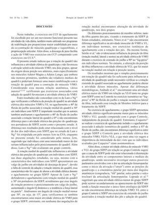 Vol. 10 No. 1, 2006 Rotação de Quadril na SDFP 79
Neste trabalho, o exercício em CCF de agachamento
foi escolhido por ser um movimento funcional presente nas
atividades da vida diária, também muito utilizado nos programas
de reabilitação por proporcionar maior estabilidade por meio
da co-contração do músculo quadríceps e isquiotibiais, e
propriocepção articular. Além disso, a descarga de peso facilita
a ação do VMO nos exercícios em CCF comparando com
exercícios em CCA30
.
O presente estudo indicou que a rotação do quadril não
influenciou a atividade elétrica do quadríceps e não favoreceu
a ativação seletiva do músculo VMO, nos dois grupos, apesar
da origem dessa porção nos adutores, mais especificamente
nos músculos Adutor Magno e Adutor Longo, que embora
não motores primários, também são rotadores mediais do
quadril e poderiam fornecer uma maior estabilização com a
rotação de quadril para a contração do músculo VMO.
Considerando essa mesma relação anatômica, vários
autores8,23,28
verificaram que exercícios associados com
adução do quadril favoreciam a atividade elétrica do VMO.
Estes resultados não concordam com os de Lam e Ng19
que verificaram a influência da posição do quadril na atividade
elétrica dos músculos VMO e VL no agachamento a 40º de
flexão do joelho associado à rotação medial do quadril a 30º
em indivíduos com SDFP. É importante ressaltar que os autores
também analisaram o agachamento a 40º de flexão do joelho
associado a rotação lateral do quadril a 45º e não encontraram
diferença para a atividade elétrica das porções do quadríceps
nos portadores de SDFP, assim como o presente estudo. A
diferença nos resultados pode estar relacionada com o nível
de dor dos indivíduos com SDFP, que no estudo de Lam e
Ng19
foi estipulada em pelo menos 5cm na EVA, enquanto
no presente estudo foi considerado pelo menos 2cm,
sugerindo que indivíduos com uma intensidade maior de dor
seriam influenciados pelo posicionamento do quadril. Além
disso, Lam e Ng19
não avaliaram um grupo controle.
A rotação medial do quadril não influenciou a atividade
elétrica das porções do quadríceps em indivíduos com SDFP,
nas duas angulações estudadas, ou seja, mesmo com a
característica dos indivíduos com SDFP apresentarem um
valgo do joelho em atividades de descarga de peso31
, devido
a falta de controle da adução e rotação interna do quadril, essa
característica não foi capaz de alterar a atividade elétrica durante
o agachamento no grupo SDFP. Apesar de Lam e Ng19
defenderem o agachamento com rotação medial do quadril
a 30º em portadores da SDFP, acreditamos que esse ângulo
de rotação promove o posicionamento em valgo do joelho,
aumentando o ângulo Q dinâmico e a tendência a força lateral
na patela31
. Analisamos um ângulo de rotação medial menor
que 30º, ou seja, de 15º, para verificarmos se também
encontraríamos uma maior atividade elétrica do VMO para
o grupo SDFP; entretanto, em nenhuma das angulações de
rotação medial encontramos alteração da atividade do
quadríceps, nos dois grupos.
Os diferentes posicionamentos do membro inferior, tanto
da tíbia quanto dos pés, visando o tratamento da SDFP já
foram estudados, entretanto, Ninos et al.16
não encontraram
diferença significativa na atividade muscular do VMO e VL,
em indivíduos normais, nos exercícios isotônicos de
agachamento com a rotação dos pés. Da mesma forma,
Serrão et al.3
não evidenciaram influência da posição da tíbia
(rotação medial, lateral e neutra) na atividade elétrica do VMO
durante o exercício de extensão do joelho a 90º no “leg-press”
em indivíduos normais. No entanto, a alteração da posição
da tíbia influenciou a atividade elétrica do VLL que foi maior
na rotação medial em relação à posição neutra.
Os resultados mostram que o simples posicionamento
em rotação do quadril não foi suficiente para influenciar a
atividade do quadríceps sendo necessário verificar se a rotação
resistida do quadril associada ao agachamento poderia alterar
a atividade desses músculos. Apesar das diferenças
metodológicas, Andrade et al.15
encontraram uma atividade
elétrica maior do VMO em relação ao VLO tanto no grupo
com SDFP como no Controle no exercício isométrico no “leg-
press” a 90º de flexão do joelho e rotação isométrica lateral
da tíbia, indicando essa rotação de Membro Inferior para o
tratamento da SDFP.
No exercício de agachamento, o grupo SDFP apresentou
atividade elétrica significativamente maior para os músculos
VMO e VLL quando comparado com o grupo Controle,
independente da posição do quadril. Entretanto, Coqueiro23
ao realizar o exercício de agachamento isolado e o agachamento
associado à adução isométrica de quadril, ambos a 45º de
flexão do joelho, não encontraram diferença significativa entre
o grupo SDFP e Controle para a atividade elétrica dos
músculos VMO, VLO e VLL, o que mais uma vez sugere a
importância da intensidade da dor visto que os indivíduos
avaliados por Coqueiro23
eram assintomáticos.
Além disso, a maior atividade elétrica do músculo VMO
e VLL do grupo SDFP em relação ao grupo Controle sugere
que a causa da SDFP pode não estar relacionada à diminuição
da atividade entre os componentes laterais e mediais do
quadríceps, sendo necessário investigar outros possíveis
parâmetros envolvidos com a dor na articulação femoropatelar
como o início da ativação (“onset”) entre as porções do
quadríceps e a cinemática patelar por meio dos ângulos
anatômicos (congruência, “tilt” patelar, sulco patelar e sulco
troclear) da articulação femoropatelar. Laprade et al.18
sugeriram que uma atividade elétrica menor do grupo SDFP
pode ocorrer secundariamente ao aparecimento da SDFP não
sendo a função muscular o único fator etiológico da SDFP
ao não encontrarem diferença na relação VMO: VL entre o
grupo Controle e SDFP em exercícios de extensão do joelho
associados à rotação medial dos pés e adução do quadril.
DISCUSSÃO
 