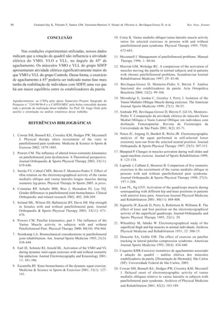 80 Gramani-Say K, Pulzatto F, Santos GM, Vassimon-Barroso V, Siriani de Oliveira A, Bevilaqua-Grossi D, et al. Rev. bras. fisioter.
CONCLUSÃO
Nas condições experimentais utilizadas, nossos dados
indicam que a rotação do quadril não influencia a atividade
elétrica do VMO, VLO e VLL, no ângulo de 45º de
agachamento. Os músculos VMO e VLL do grupo SDFP
apresentaram atividade elétrica significativamente maior do
que VMO e VLL do grupo Controle. Dessa forma, o exercício
de agachamento à 45º poderia ser indicado numa fase mais
tardia da reabilitação de indivíduos com SDFP, uma vez que
há um maior equilíbrio entre os estabilizadores da patela.
Agradecimentos: ao CNPq pelo apoio financeiro–Projeto Integrado de
Pesquisa n.º 524190/96-8 e a CAPES/MEC pela bolsa concedida durante
todo o período de realização desse trabalho. Ao Prof. Dr. Jorge Oishi pelo
auxílio e orientação na análise estatística desse trabalho.
REFERÊNCIAS BIBLIOGRÁFICAS
1. Cowan SM, Bennell KL, Crossley KM, Hodges PW, Mcconnell
J. Physical therapy alters recruitment of the vasti in
patellofemoral pain syndrome. Medicine & Science in Sports &
Exercise 2002; 1879-1885.
2. Powers CM. The influence of altered lower-extremity kinematics
on patellofemoral joint dysfunction: A Theoretical perspective.
Journal Orthopaedic & Sports Physical Therapy 2003; 33(11):
639-646.
3. Serrão FV, Cabral CMN, Bérzin F, Monteiro-Pedro V. Effect of
tibia rotation on the electromyographical activity of the vastus
medialis oblique and vastus lateralis longus muscles during
isometric leg-press. Physical Therapy In Sports 2005. in press.
4. Csintalan RP, Schults MM, Woo J, Mcmahon PJ, Lee TQ.
Gender differences in patellofemoral joint biomechanics. Clinical
Orthopaedic and related research 2002; 402: 260-269.
5. Ireland ML, Wilson JD, Ballantyne BT, Davis IM. Hip strength
in females with and without patellofemoral pain. Journal
Orthopaedic & Sports Physical Therapy 2003; 33(11): 671-
676.
6. Powers CM. Patellar kinematics, part I: The influence of the
Vastus Muscle activity in subjects with and without
Patellofemoral Pain. Physical Therapy 2000; 80(10): 956-964.
7. Steinkamp LA. Biomechanical considerations in patellofemoral
joint rehabilitation. Am. Journal Sports Medicine 1993; 21(3):
438-444.
8. Earl JE, Schmitz RJ, Arnold BL. Activation of the VMO and VL
during dynamic mini-squat exercises with and without isometric
hip adduction. Journal Electromyography and Kinesiology 2001;
11: 381-386.
9. Escamilla RF. Knee biomechanics of the dynamic squat exercise.
Medicine & Science in Sports & Exercises 2001; 33(1): 127-
141.
10. Cerny K. Vastus medialis oblique/vastus lateralis muscle activity
ratios for selected exercises in persons with and without
patellofemoral pain syndrome. Physical Therapy 1995; 75(8):
672-683.
11. Mcconnell J. Management of patellofemoral problems. Manual
Therapy 1996; 1: 60-66.
12. Morrish GM, Woledge RC. A comparison of the activation of
muscles moving the patella in normal subjects and in patients
with chronic patellofemoral problems. Scandinavian Journal
Rehabilitation Medicine 1997; 29: 43-48.
13. Bevilaqua-Grossi D, Monteiro-Pedro V, Bérzin F. Análise
funcional dos estabilizadores da patela. Acta Ortopédica
Brasileira 2004; 12(2): 99-104.
14. Mirzabeigi E, Jordan C, Gronley J, Perry J. Isolation of the
Vastus Medialis Oblique Muscle during exercises. The American
Journal Sports Medicine 1999; 27(1): 50-55.
15. Andrade PH, Bevilaqua-Grossi D, Bérzin F, Gil IA, Monteiro-
Pedro V. Comparação da atividade elétrica do músculo Vasto
Medial Oblíquo e Vasto Lateral Oblíquo em indivíduos com
disfunção Femoropatelar. Revista de Fisioterapia da
Universidade de São Paulo 2001; 8(2): 65-71.
16. Ninos JC, Irrgang JJ, Burdett R, Welss JR. Electromyographic
analysis of the squat performed in self-selected lower
extremity turn-out from the selected neutral position. Journal
Orthopaedic & Sports Physical Therapy 1997; 25(5): 307-315.
17. Blanpied P. Changes in muscles activation during wall slides and
squat-machine exercise. Journal of Sports Rehabilitation 1999;
8: 123-134.
18. Laprade J, Culham E, Brouwer B. Comparison of five isometric
exercises in the recruitment of the vastus medialis oblique in
persons with and without patellofemoral pain syndrome.
Journal Orthopaedic & Sports Physical Therapy 1998; 27(3):
197-1-204.
19. Lam PL, Ng GYF. Activation of the quadriceps muscle during
semisquatting with different hip and knee positions in patients
with anterior knee pain. American Journal Physical Medicine
and Rehabilitation 2001; 80(11): 804-808.
20. Signorile JF, Kacsik D, Perry A, Robertson B, Williams R. The
effect of knee and foot position on the electromyographical
activity of the superficial quadriceps. Journal Orthopaedic and
Sports Physical Therapy 1995; 22(1): 29.
21. Wheathley M, Jahnke W. Electromyographical study of the
superficial thigh and hip muscles in normal individuals. Archives
Physical Medicine and Rehabilitation 1951; 32: 508-15.
22. Doucette SA, Goble EM. The effect of exercise on patellar
tracking in lateral patellar compression syndrome. American
Journal Sports Medicine 1992; 20(4): 434-440.
23. Coqueiro KRR.Exercício isométrico de agachamento associado
à adução do quadril - análise elétrica dos músculos
estabilizadores da patela. [Dissertação de Mestrado]. São Carlos
(SP): Universidade Federal de São Carlos; 2003.
24. Cowan SM, Bennell KL, Hodges PW, Crossley KM, Mcconell
J. Delayed onset of electromyographic activity of vastus
medialis obliquus relative to vastus lateralis in subjects with
patellofemoral pain syndrome. Archives of Physical Medicine
and Rehabilitation 2001; 82(2): 183-189.
 