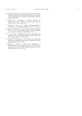 Vol. 10 No. 1, 2006 Rotação de Quadril na SDFP 81
25.Loudon JK, Wiesnert D, Goist-Foley HL, Asjes C, Loudon KL.
Intrarater Reliability of functional performance tests for subjects
with patellofemoral pain syndrome. Journal Athletic training.
2002; 73(3): 256-61.
26.Thomeé R. A comprehensive treatment approach for
patellofemoral pain syndrome in young women. Physical
Therapy 1997; 77(12): 1690-1703.
27. Deluca CJ. The use of surface electromyography in
Biomechanics. Journal Applied Biomechanics 1997; 13: 135-163.
28. Hanten WP, Schulties SS. Exercises effect on electromyographic
activity of the vastus medialis oblique and vastus lateralis
muscles. Physical Therapy 1990; 70(9): 561-565.
29. Lieb FJ, Perry J. Quadriceps functions: an anatomical and
mechanical study using amputed limbs. The Journal of Bone and
Joint Surgery 1968; 53-A: 1535-1548.
30. Hodges PW, Richardson CA. The influence of isometric hip
adduction on quadriceps femoris activity. Scandinavian Journal
Rehabilitation 1993; 25: 57-62.
31.Mascal CL, Landel R, Powers CM. Management of
Patellofemoral pain targeting hip, pelvis, and trunk muscle
function: 2 casa reports. Journal Orthopaedic & Sports Physical
Therapy 2003, 33(11): 647-658.
 