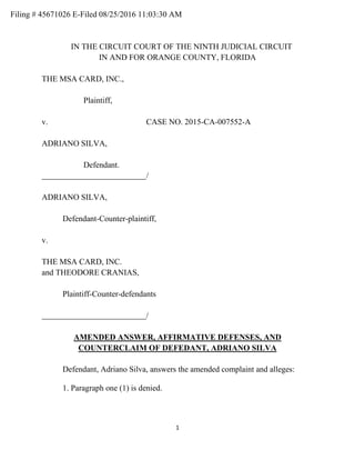 1
IN THE CIRCUIT COURT OF THE NINTH JUDICIAL CIRCUIT
IN AND FOR ORANGE COUNTY, FLORIDA
THE MSA CARD, INC.,
Plaintiff,
v. CASE NO. 2015-CA-007552-A
ADRIANO SILVA,
Defendant.
/
ADRIANO SILVA,
Defendant-Counter-plaintiff,
v.
THE MSA CARD, INC.
and THEODORE CRANIAS,
Plaintiff-Counter-defendants
/
AMENDED ANSWER, AFFIRMATIVE DEFENSES, AND
COUNTERCLAIM OF DEFEDANT, ADRIANO SILVA
Defendant, Adriano Silva, answers the amended complaint and alleges:
1. Paragraph one (1) is denied.
Filing # 45671026 E-Filed 08/25/2016 11:03:30 AM
 