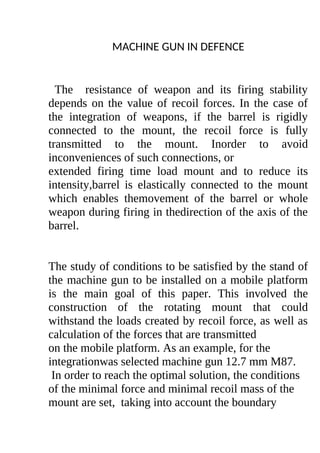 MACHINE GUN IN DEFENCE
The resistance of weapon and its firing stability
depends on the value of recoil forces. In the case of
the integration of weapons, if the barrel is rigidly
connected to the mount, the recoil force is fully
transmitted to the mount. Inorder to avoid
inconveniences of such connections, or
extended firing time load mount and to reduce its
intensity,barrel is elastically connected to the mount
which enables themovement of the barrel or whole
weapon during firing in thedirection of the axis of the
barrel.
The study of conditions to be satisfied by the stand of
the machine gun to be installed on a mobile platform
is the main goal of this paper. This involved the
construction of the rotating mount that could
withstand the loads created by recoil force, as well as
calculation of the forces that are transmitted
on the mobile platform. As an example, for the
integrationwas selected machine gun 12.7 mm M87.
In order to reach the optimal solution, the conditions
of the minimal force and minimal recoil mass of the
mount are set, taking into account the boundary
 