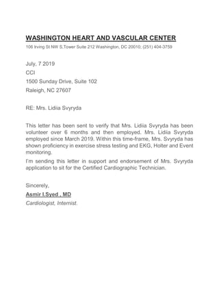 WASHINGTON HEART AND VASCULAR CENTER
106 Irving St NW S.Tower Suite 212 Washington, DC 20010; (251) 404-3759
July, 7 2019
CCI
1500 Sunday Drive, Suite 102
Raleigh, NC 27607
RE: Mrs. Lidiia Svyryda
This letter has been sent to verify that Mrs. Lidiia Svyryda has been
volunteer over 6 months and then employed. Mrs. Lidiia Svyryda
employed since March 2019. Within this time-frame, Mrs. Svyryda has
shown proficiency in exercise stress testing and EKG, Holter and Event
monitoring.
I’m sending this letter in support and endorsement of Mrs. Svyryda
application to sit for the Certified Cardiographic Technician.
Sincerely,
Asmir I.Syed , MD
Cardiologist, Internist.
 