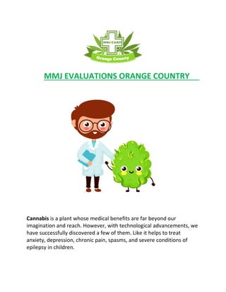 MMJ EVALUATIONS ORANGE COUNTRY
Cannabis is a plant whose medical benefits are far beyond our
imagination and reach. However, with technological advancements, we
have successfully discovered a few of them. Like it helps to treat
anxiety, depression, chronic pain, spasms, and severe conditions of
epilepsy in children.
 