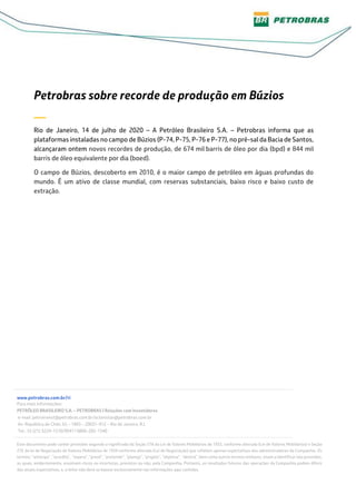 Petrobras sobre recorde de produção em Búzios
—
Rio de Janeiro, 14 de julho de 2020 – A Petróleo Brasileiro S.A. – Petrobras informa que as
plataformas instaladas no campo de Búzios (P-74, P-75, P-76 e P-77), no pré-sal da Bacia de Santos,
alcançaram ontem novos recordes de produção, de 674 mil barris de óleo por dia (bpd) e 844 mil
barris de óleo equivalente por dia (boed).
O campo de Búzios, descoberto em 2010, é o maior campo de petróleo em águas profundas do
mundo. É um ativo de classe mundial, com reservas substanciais, baixo risco e baixo custo de
extração.
www.petrobras.com.br/ri
Para mais informações:
PETRÓLEO BRASILEIRO S.A. – PETROBRAS | Relações com Investidores
e-mail: petroinvest@petrobras.com.br/acionistas@petrobras.com.br
Av. República do Chile, 65 – 1803 – 20031-912 – Rio de Janeiro, RJ.
Tel.: 55 (21) 3224-1510/9947 | 0800-282-1540
Este documento pode conter previsões segundo o significado da Seção 27A da Lei de Valores Mobiliários de 1933, conforme alterada (Lei de Valores Mobiliários) e Seção
21E da lei de Negociação de Valores Mobiliários de 1934 conforme alterada (Lei de Negociação) que refletem apenas expectativas dos administradores da Companhia. Os
termos: “antecipa”, “acredita”, “espera”, “prevê”, “pretende”, “planeja”, “projeta”, “objetiva”, “deverá”, bem como outros termos similares, visam a identificar tais previsões,
as quais, evidentemente, envolvem riscos ou incertezas, previstos ou não, pela Companhia. Portanto, os resultados futuros das operações da Companhia podem diferir
das atuais expectativas, e, o leitor não deve se basear exclusivamente nas informações aqui contidas.
 