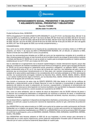 Boletín Oficial Nº 34.463 - Primera Sección	 3	 Lunes 31 de agosto de 2020
Decretos
DISTANCIAMIENTO SOCIAL, PREVENTIVO Y OBLIGATORIO
Y AISLAMIENTO SOCIAL, PREVENTIVO Y OBLIGATORIO
Decreto 714/2020
DECNU-2020-714-APN-PTE
Ciudad de Buenos Aires, 30/08/2020
VISTO el Expediente N° EX-2020-27946119-APN-DSGA#SLYT, la Ley Nº 27.541, los Decretos Nros. 260 del 12 de
marzo de 2020 y su modificatorio, 287 del 17 de marzo de 2020, 297 del 19 de marzo de 2020, 325 del 31 de marzo
de 2020, 355 del 11 de abril de 2020, 408 del 26 de abril de 2020, 459 del 10 de mayo de 2020, 493 del 24 de mayo
de 2020, 520 del 7 de junio de 2020, 576 del 29 de junio de 2020, 605 del 18 de julio de 2020, 641 del 2 de agosto
de 2020 y 677 del 16 de agosto de 2020, sus normas complementarias, y
CONSIDERANDO:
Que, como se ha venido señalando en la mayoría de los considerandos de la normativa citada en el VISTO del
presente, con fecha 11 de marzo de 2020 la ORGANIZACIÓN MUNDIAL DE LA SALUD, en adelante la OMS,
declaró el brote del virus SARS-CoV-2 como una pandemia.
Que por las recomendaciones dictadas por la OMS así como por las experiencias recogidas de lo sucedido en
Asia y diversos países de Europa, en ese momento se tomó la determinación de proteger la salud pública mediante
el dictado del Decreto N° 260/20 por el cual se amplió en nuestro país la emergencia pública en materia sanitaria
establecida por la Ley N° 27.541, por el plazo de UN (1) año.
Que la velocidad en el agravamiento de la situación epidemiológica a escala internacional requirió, pocos días
después, la adopción de medidas inmediatas para hacer frente a la emergencia, dando lugar al dictado del Decreto
N° 297/20, por el cual se dispuso el “aislamiento social, preventivo y obligatorio”, en adelante “ASPO”, durante el
plazo comprendido entre el 20 y el 31 de marzo del corriente año, para los y las habitantes del país y para las
personas que se encontraran transitoriamente en él. Este plazo, por razones consensuadas y fundadas en el
cuidado de la salud pública explicitadas en los considerandos de la normativa señalada en el Visto del presente
decreto, fue sucesivamente prorrogado mediante los Decretos Nros. 325/20, 355/20, 408/20, 459/20 y 493/20
y, con ciertas modificaciones según el territorio, por los Decretos Nros. 520/20, 576/20, 605/20, 641/20 y 677/20
hasta el 30 de agosto del corriente año, inclusive.
Que durante el transcurso de estos más de CIENTO SESENTA (160) días desde el inicio de las políticas de
aislamiento y distanciamiento social el Estado Nacional no solo ha mejorado e incrementado la capacidad de
asistencia del sistema de salud, la adquisición de insumos y equipamiento y fortalecido el entrenamiento del
equipo de salud, tarea que se viene logrando con buenos resultados, sino que también ha dispuesto medidas para
morigerar el impacto económico y social causado por la pandemia de COVID-19.
Que, como se viene señalando, solo en materia de salud se dispusieron más de 30.000 millones de pesos a
la atención de la emergencia destinados al otorgamiento de incentivos al personal de salud, a transferencias
financieras y en especie a las provincias, a la compra y distribución de bienes, insumos, recursos y a obras para
hospitales nacionales.
Que se desarrollaron y registraron 4 dispositivos de diagnóstico diseñados y producidos por científicos y empresas
locales y se estimuló y apoyó la producción nacional de respiradores, alcohol en gel y elementos de protección
personal.
Que ARGENTINA ha sido seleccionada por la OMS como parte de los países que están participando del Estudio
Solidaridad con el objetivo de generar datos rigurosos en todo el mundo para encontrar los tratamientos más
eficaces para los pacientes hospitalizados con COVID-19. La ARGENTINA fue uno de los primeros DIEZ (10) países
en confirmar su participación, junto con BAHREIN, CANADÁ, FRANCIA, IRÁN, NORUEGA, SUDÁFRICA, ESPAÑA,
SUIZA y TAILANDIA.
Que ARGENTINA está llevando adelante en SEIS (6) de sus hospitales, el primer ensayo para demostrar la
efectividad de un suero equino hiperinmune, primer potencial medicamento innovador para el tratamiento de la
infección por el nuevo coronavirus totalmente desarrollado en nuestro país.
#I6076727I#
 
