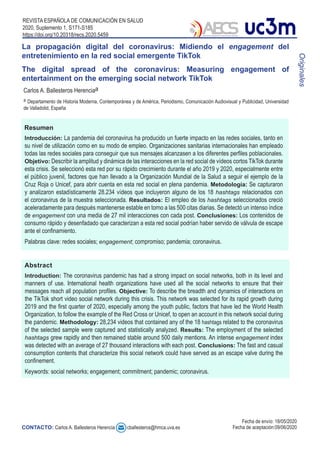 REVISTA ESPAÑOLA DE COMUNICACIÓN EN SALUD
2020, Suplemento 1, S171-S185
https://doi.org/10.20318/recs.2020.5459
Resumen
Abstract
La propagación digital del coronavirus: Midiendo el engagement del
entretenimiento en la red social emergente TikTok
The digital spread of the coronavirus: Measuring engagement of
entertainment on the emerging social network TikTok
Originales
Carlos A. Ballesteros Herenciaa
a Departamento de Historia Moderna, Contemporánea y de América, Periodismo, Comunicación Audiovisual y Publicidad, Universidad
de Valladolid, España
CONTACTO: Carlos A. Ballesteros Herencia cballesteros@hmca.uva.es
Fecha de envío: 18/05/2020
Fecha de aceptación:09/06/2020
Introducción: La pandemia del coronavirus ha producido un fuerte impacto en las redes sociales, tanto en
su nivel de utilización como en su modo de empleo. Organizaciones sanitarias internacionales han empleado
todas las redes sociales para conseguir que sus mensajes alcanzasen a los diferentes perfiles poblacionales.
Objetivo: Describir la amplitud y dinámica de las interacciones en la red social de vídeos cortos TikTok durante
esta crisis. Se seleccionó esta red por su rápido crecimiento durante el año 2019 y 2020, especialmente entre
el público juvenil, factores que han llevado a la Organización Mundial de la Salud a seguir el ejemplo de la
Cruz Roja o Unicef, para abrir cuenta en esta red social en plena pandemia. Metodología: Se capturaron
y analizaron estadísticamente 28.234 vídeos que incluyeron alguno de los 18 hashtags relacionados con
el coronavirus de la muestra seleccionada. Resultados: El empleo de los hashtags seleccionados creció
aceleradamente para después mantenerse estable en torno a las 500 citas diarias. Se detectó un intenso índice
de engagement con una media de 27 mil interacciones con cada post. Conclusiones: Los contenidos de
consumo rápido y desenfadado que caracterizan a esta red social podrían haber servido de válvula de escape
ante el confinamiento.
Palabras clave: redes sociales; engagement; compromiso; pandemia; coronavirus.
Introduction: The coronavirus pandemic has had a strong impact on social networks, both in its level and
manners of use. International health organizations have used all the social networks to ensure that their
messages reach all population profiles. Objective: To describe the breadth and dynamics of interactions on
the TikTok short video social network during this crisis. This network was selected for its rapid growth during
2019 and the first quarter of 2020, especially among the youth public, factors that have led the World Health
Organization, to follow the example of the Red Cross or Unicef, to open an account in this network social during
the pandemic. Methodology: 28,234 videos that contained any of the 18 hashtags related to the coronavirus
of the selected sample were captured and statistically analyzed. Results: The employment of the selected
hashtags grew rapidly and then remained stable around 500 daily mentions. An intense engagement index
was detected with an average of 27 thousand interactions with each post. Conclusions: The fast and casual
consumption contents that characterize this social network could have served as an escape valve during the
confinement.
Keywords: social networks; engagement; commitment; pandemic; coronavirus.
 