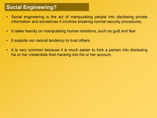 • Social engineering is the act of manipulating people into disclosing private
information and sometimes it involves breaking normal security procedures.
• It relies heavily on manipulating human emotions, such as guilt and fear.
• It exploits our natural tendency to trust others.
• It is very common because it is much easier to trick a person into disclosing
his or her credentials than hacking into his or her account.
Social Engineering?
 