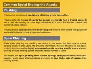 Common Social Engineering Attacks
Phishing
Phishing is a technique of fraudulently obtaining private information.
Phishing refers to the use of emails that appear to originate from a trusted source to
trick a user into entering his or her login credentials, ATM card’s PIN number or credit card
number at a fake website.
Phishing emails typically look very convincing and contains a link to fake web pages with
seemingly legitimate company logos and addresses.
While spear phishing and phishing are similar in the sense that both attacks involve
sending emails to trick users into providing information, the key difference is that spear
phishing involves sending highly customised emails to a few specific users whereas
phishing involves sending generic emails to a broad number of users.
This means that spear phishing email is more strategic and specific with its choice of
targets. Hence, spear phishing attacks are known to have higher rate of success than
phishing attacks.
Spear Phishing
 
