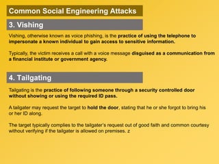 Common Social Engineering Attacks
Vishing, otherwise known as voice phishing, is the practice of using the telephone to
impersonate a known individual to gain access to sensitive information.
Typically, the victim receives a call with a voice message disguised as a communication from
a financial institute or government agency.
3. Vishing
4. Tailgating
Tailgating is the practice of following someone through a security controlled door
without showing or using the required ID pass.
A tailgater may request the target to hold the door, stating that he or she forgot to bring his
or her ID along.
The target typically complies to the tailgater’s request out of good faith and common courtesy
without verifying if the tailgater is allowed on premises. z
 