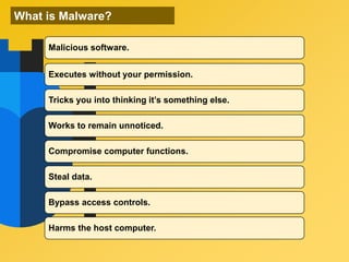 What is Malware?
Malicious software.
Executes without your permission.
Tricks you into thinking it’s something else.
Works to remain unnoticed.
Compromise computer functions.
Steal data.
Bypass access controls.
Harms the host computer.
 