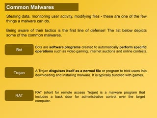 Stealing data, monitoring user activity, modifying files - these are one of the few
things a malware can do.
Being aware of their tactics is the first line of defense! The list below depicts
some of the common malwares.
Trojan
Bot
RAT
Common Malwares
Bots are software programs created to automatically perform specific
operations such as video gaming, internet auctions and online contests.
A Trojan disguises itself as a normal file or program to trick users into
downloading and installing malware. It is typically bundled with games.
RAT (short for remote access Trojan) is a malware program that
includes a back door for administrative control over the target
computer.
 