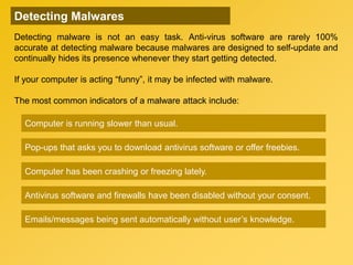 Pop-ups that asks you to download antivirus software or offer freebies.
Antivirus software and firewalls have been disabled without your consent.
Computer is running slower than usual.
Emails/messages being sent automatically without user’s knowledge.
Computer has been crashing or freezing lately.
Detecting Malwares
Detecting malware is not an easy task. Anti-virus software are rarely 100%
accurate at detecting malware because malwares are designed to self-update and
continually hides its presence whenever they start getting detected.
If your computer is acting “funny”, it may be infected with malware.
The most common indicators of a malware attack include:
 
