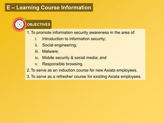 E – Learning Course Information
1. To promote information security awareness in the area of:
i. Introduction to information security;
ii. Social engineering;
iii. Malware;
iv. Mobile security & social media; and
v. Responsible browsing.
2. To serve as an induction course for new Axiata employees.
3. To serve as a refresher course for existing Axiata employees.
OBJECTIVES
 