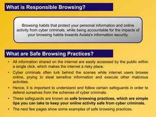 What is Responsible Browsing?
Browsing habits that protect your personal information and online
activity from cyber criminals, while being accountable for the impacts of
your browsing habits towards Axiata's information security.
What are Safe Browsing Practices?
• All information shared on the internet are easily accessed by the public within
a single click, which makes the internet a risky place.
• Cyber criminals often lurk behind the scenes while internet users browse
online, prying to steal sensitive information and execute other malicious
activities.
• Hence, it is important to understand and follow certain safeguards in order to
defend ourselves from the schemes of cyber criminals.
• These safeguards are known as safe browsing practices, which are simple
tips you can take to keep your online activity safe from cyber criminals.
• The next few pages show some examples of safe browsing practices.
 