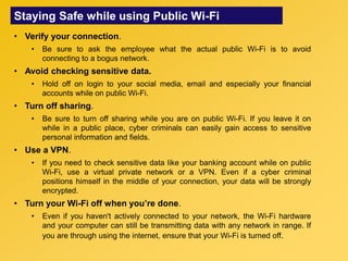 Staying Safe while using Public Wi-Fi
• Verify your connection.
• Be sure to ask the employee what the actual public Wi-Fi is to avoid
connecting to a bogus network.
• Avoid checking sensitive data.
• Hold off on login to your social media, email and especially your financial
accounts while on public Wi-Fi.
• Turn off sharing.
• Be sure to turn off sharing while you are on public Wi-Fi. If you leave it on
while in a public place, cyber criminals can easily gain access to sensitive
personal information and fields.
• Use a VPN.
• If you need to check sensitive data like your banking account while on public
Wi-Fi, use a virtual private network or a VPN. Even if a cyber criminal
positions himself in the middle of your connection, your data will be strongly
encrypted.
• Turn your Wi-Fi off when you’re done.
• Even if you haven't actively connected to your network, the Wi-Fi hardware
and your computer can still be transmitting data with any network in range. If
you are through using the internet, ensure that your Wi-Fi is turned off.
 