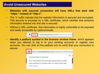 Avoid Unsecured Websites
• Websites with secured connection will have URLs that start with
“https.” instead of “http://”.
• The “s” suffix indicate that the website information is secured and encrypted.
This security is provided by a SSL certificate, which certifies that sensitive
information entered into that site is secured.
• Without a SSL certificate, that information is highly vulnerable to be exposed
and easily accessible by cybercriminals.
• Identify a padlock symbol in the browser window frame, which appears
when you attempt to log in to your existing accounts or register new
accounts. You can click on the padlock icon to verify that your connection is
secure.
 