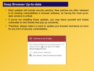 Keep Browser Up-to-date
• Most updates will include security patches. New patches are often released
to fix existing vulnerabilities in browser software, so having the most up-to-
date versions is critical.
• If you're not installing those updates, you may leave yourself and Axiata
vulnerable to new threats that pop up constantly.
• Therefore, always make it a point to update your browser and leave no room
for any form of security vulnerabilities.
 