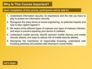 OBJECTIVES
1. Understand information security, its importance and the role you have to
play to protect our information security.
2. Recognise the many forms of social engineering, its potential impacts and
how to stay vigilant against it.
3. Be aware of the different types of malware and signs of malware infection,
and ways to prevent exposing your device to malware.
4. Understand mobile security, identify common mobile devices and mobile
security attacks, and ways to reduce risk of mobile security attacks.
5. Recognise the importance of responsible browsing, understand safe
browsing practices and practise safe sharing on social media.
Why Is This Course Important?
Upon completion of this course, participants will be able to:
Let’s begin.
 