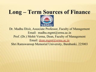 Long – Term Sources of Finance
Dr. Madhu Dixit, Associate Professor, Faculty of Management
Email: madhu.mgmt@srmu.ac.in
Prof. (Dr.) Mohit Verma, Dean, Faculty of Management
Email: dean.mgmt@srmu.ac.in
Shri Ramswaroop Memorial University, Barabanki, 225003
 