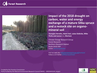 Impact of the 2018 drought on
carbon, water and energy
exchange of a mature Sitka spruce
and a restock site on organo-
mineral soil
Climate Change Research Group
Forest Research
Northern Research Station
Roslin EH25 9SY
Twitter: @DrGeorgeXenakis
Visit our web site: www.forestresearch.gov.uk/harwood
Follow us on twitter @FRHarwoodTower
Funded by the Forestry Commission
Partly funded by the Natural Environment Research Council (NERC) - GREENHOUSE project
Georgios Xenakis, Adam Ash, Lukas Siebicke, Mike
Perks and James I. L. Morison
 