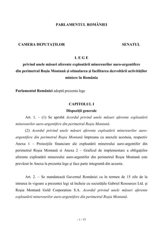 - 1 / 15
PARLAMENTUL ROMÂNIEI
CAMERA DEPUTAŢILOR SENATUL
L E G E
privind unele măsuri aferente exploatării minereurilor auro-argentifere
din perimetrul Roşia Montană şi stimularea şi facilitarea dezvoltării activităţilor
miniere în România
Parlamentul României adoptă prezenta lege
CAPITOLUL I
Dispoziţii generale
Art. 1. – (1) Se aprobă Acordul privind unele măsuri aferente exploatării
minereurilor auro-argentifere din perimetrul Roşia Montană.
(2) Acordul privind unele măsuri aferente exploatării minereurilor auro-
argentifere din perimetrul Roşia Montană împreuna cu anexele acestuia, respectiv
Anexa 1 – Proiecţiile financiare ale exploatării minereului auro-argentifer din
perimetrul Roşia Montană si Anexa 2 – Graficul de implementare a obligaţiilor
aferente exploatării minereului auro-argentifer din perimetrul Roşia Montană este
prevăzut în Anexa la prezenta lege şi face parte integrantă din aceasta.
Art. 2. – Se mandatează Guvernul României ca în termen de 15 zile de la
intrarea în vigoare a prezentei legi să încheie cu societăţile Gabriel Resources Ltd. şi
Roşia Montană Gold Corporation S.A. Acordul privind unele măsuri aferente
exploatării minereurilor auro-argentifere din perimetrul Roşia Montană.
 