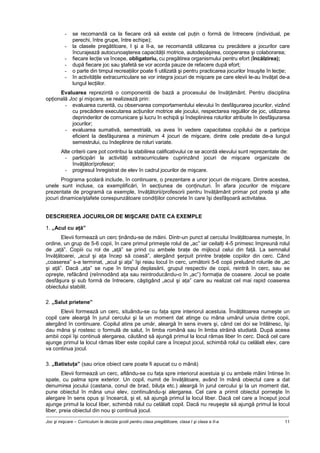 Joc şi mişcare – Curriculum la decizia şcolii pentru clasa pregătitoare, clasa I şi clasa a II-a 11
- se recomandă ca la fiecare oră să existe cel puţin o formă de întrecere (individual, pe
perechi, între grupe, între echipe);
- la clasele pregătitoare, I şi a II-a, se recomandă utilizarea cu precădere a jocurilor care
încurajează autocunoaşterea capacităţii motrice, autodepăşirea, cooperarea şi colaborarea;
- fiecare lecţie va începe, obligatoriu, cu pregătirea organismului pentru efort (încălzirea);
- după fiecare joc sau ştafetă se vor acorda pauze de refacere după efort;
- o parte din timpul recreaţiilor poate fi utilizată şi pentru practicarea jocurilor însuşite în lecţie;
- în activităţile extracurriculare se vor integra jocuri de mişcare pe care elevii le-au învăţat de-a
lungul lecţiilor.
Evaluarea reprezintă o componentă de bază a procesului de învăţământ. Pentru disciplina
opţională Joc şi mişcare, se realizează prin:
- evaluarea curentă, cu observarea comportamentului elevului în desfăşurarea jocurilor, vizând
cu precădere executarea acţiunilor motrice ale jocului, respectarea regulilor de joc, utilizarea
deprinderilor de comunicare şi lucru în echipă şi îndeplinirea rolurilor atribuite în desfăşurarea
jocurilor;
- evaluarea sumativă, semestrială, va avea în vedere capacitatea copilului de a participa
eficient la desfăşurarea a minimum 4 jocuri de mişcare, dintre cele predate de-a lungul
semestrului, cu îndeplinire de roluri variate.
Alte criterii care pot contribui la stabilirea calificativului ce se acordă elevului sunt reprezentate de:
- participări la activităţi extracurriculare cuprinzând jocuri de mişcare organizate de
învăţător/profesor;
- progresul înregistrat de elev în cadrul jocurilor de mişcare.
Programa şcolară include, în continuare, o prezentare a unor jocuri de mişcare. Dintre acestea,
unele sunt incluse, ca exemplificări, în secţiunea de conţinuturi. În afara jocurilor de mişcare
prezentate de programă ca exemple, învăţătorii/profesorii pentru învăţământ primar pot preda şi alte
jocuri dinamice/ştafete corespunzătoare condiţiilor concrete în care îşi desfăşoară activitatea.
DESCRIEREA JOCURILOR DE MIŞCARE DATE CA EXEMPLE
1. „Acul cu aţă”
Elevii formează un cerc ţinându-se de mâini. Dintr-un punct al cercului învăţătoarea numeşte, în
ordine, un grup de 5-6 copii, în care primul primeşte rolul de „ac” iar ceilalţi 4-5 primesc împreună rolul
de „aţă”. Copiii cu rol de „aţă” se prind cu ambele braţe de mijlocul celui din faţă. La semnalul
învăţătoarei, „acul şi aţa încep să coasă”, alergând şerpuit printre braţele copiilor din cerc. Când
„coaserea” s-a terminat, „acul şi aţa” îşi reiau locul în cerc, următorii 5-6 copii preluând rolurile de „ac
şi aţă”. Dacă „aţa” se rupe în timpul deplasării, grupul respectiv de copii, reintră în cerc, sau se
opreşte, refăcând (reînnodând aţa sau reintroducându-o în „ac”) formaţia de coasere. Jocul se poate
desfăşura şi sub formă de întrecere, câştigând „acul şi aţa” care au realizat cel mai rapid coaserea
obiectului stabilit.
2. „Salut prietene”
Elevii formează un cerc, situându-se cu faţa spre interiorul acestuia. Învăţătoarea numeşte un
copil care aleargă în jurul cercului şi la un moment dat atinge cu mâna umărul unuia dintre copii,
alergând în continuare. Copilul atins pe umăr, aleargă în sens invers şi, când cei doi se întâlnesc, îşi
dau mâna şi rostesc o formulă de salut, în limba română sau în limba străină studiată. După aceea
ambii copii îşi continuă alergarea, căutând să ajungă primul la locul rămas liber în cerc. Dacă cel care
ajunge primul la locul rămas liber este copilul care a început jocul, schimbă rolul cu celălalt elev, care
va continua jocul.
3. „Batistuţa” (sau orice obiect care poate fi apucat cu o mână)
Elevii formează un cerc, aflându-se cu faţa spre interiorul acestuia şi cu ambele mâini întinse în
spate, cu palma spre exterior. Un copil, numit de învăţătoare, având în mână obiectul care a dat
denumirea jocului (castana, conul de brad, biluţa etc.) aleargă în jurul cercului şi la un moment dat,
pune obiectul în mâna unui elev, continuându-şi alergarea. Cel care a primit obiectul porneşte în
alergare în sens opus şi încearcă, şi el, să ajungă primul la locul liber. Dacă cel care a început jocul
ajunge primul la locul liber, schimbă rolul cu celălalt copil. Dacă nu reuşeşte să ajungă primul la locul
liber, preia obiectul din nou şi continuă jocul.
 