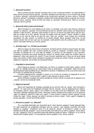 Joc şi mişcare – Curriculum la decizia şcolii pentru clasa pregătitoare, clasa I şi clasa a II-a 12
4. „Şoarecele şi pisica”
Elevii, primind rolul de „pisicuţe” se dispun într-un cerc cu faţa spre interior. Un copil rămâne în
afara cercului primind rolul de „şoricel”. „Şoricelul” aleargă în jurul cercului şi, la un moment dat, atinge
cu mâna o „pisicuţă”, continuând să alerge ca să-i ocupe locul „pisicuţei” pe care a atins-o. „Pisicuţa”
atinsă de „şoricel” îl urmăreşte în alergare, căutând să-l prindă (atingă) înainte ca acesta să-i ia locul.
Dacă l-a prins, „pisicuţa” revine la locul său iniţial, iar „şoricelul” continuă jocul. Dacă nu l-a prins,
„pisicuţa” devine „şoricel”.
5. „Şoarecele isteţ şi pisica periculoasă”
Elevii formează un cerc ţinându-se de mâini, cu excepţia a doi copii care primesc rolurile de
„şoricel” şi, respectiv, „pisicuţă”. Pe circumferinţa cercului se „deschid” patru portiţe, prin desprinderea
mâinilor a câte doi elevi. „Şoricelul” este introdus în cerc şi i se spune că poate intra şi ieşi din cerc,
atât prin portiţe cât şi prin „găurile” formate de braţele unite ale copiilor. „Pisica” rămâne în afara
cercului şi are voie să intre şi să iasă din cerc, doar prin „portiţe”. Jocul începe prin urmărirea
„şoricelului” de către „pisică”, cu intenţia de a-l prinde (atinge). Dacă „şoricelul” este prins, se pot
inversa rolurile între cei doi copii sau se numeşte o altă pereche care să continue jocul. În sprijinul
„pisicii” mai poate interveni şi o a doua „pisică”.
6. „Al treilea fuge” sau „Prinde-l pe al treilea”
Elevii se dispun pe două cercuri concentrice, formând perechi situate la două lungimi de braţe,
una faţă de cealaltă. Doi copii, primind rolurile de urmărit şi, respectiv, urmăritor rămân în afara
cercurilor, la distanţă de 2 m, unul faţă de celălalt. La semnal, cei doi aleargă în jurul cercurilor,
urmăritorul încercând să-l prindă (atingă) pe urmărit, iar acesta poate scăpa de urmărire dacă se
plasează în faţa unei perechi din cercuri. În acel moment, perechea are în plus pe cel de-al treilea
copil, care devine urmărit. Dacă urmăritorul reuşeşte să-l prindă pe urmărit, înainte ca acesta să se
ataşeze la o pereche, cei doi elevi îşi inversează rolurile.
7. „Coşuleţul cu două toarte”
Elevii dispuşi pe perechi, unul lângă altul, vor forma un coşuleţ cu două toarte, având o mână
pe şold iar cealaltă petrecută pe după braţul îndoit al partenerului. „Coşuleţele” astfel formate se
dispersează pe toată suprafaţa de joc. Selectând o pereche, învăţătoarea va da unuia dintre copii rolul
de urmărit, iar celuilalt rolul de urmăritor.
Urmăritul aleargă printre „coşuleţe” şi pentru a nu fi prins de urmăritor se ataşează la una din
toartele unui „coşuleţ”. În acel moment, „toarta” în plus (elevul) va deveni urmărit.
Dacă urmăritorul reuşeşte să-l prindă (atingă) pe urmărit, înainte ca acesta să se ataşeze la un
„coşuleţ”, cei doi îşi inversează rolurile.
8. „Ogarul şi iepurele”
Elevii sunt dispersaţi pe întreaga suprafaţă de joc primind rolul de „copaci” care formează o
„pădure”. Un copil numit de învăţătoare primeşte rolul de „iepuraş”, care se deplasează prin pădure.
La marginea „pădurii” apare „ogarul” unui vânător (un alt copil numit de învăţătoare), care, văzând
„iepuraşul” ţâşneşte (aleargă) să-l prindă. „Iepuraşul” speriat, aleargă printre copaci şi ca să scape de
„ogar” se aşează în ghemuit în faţa unui „copac”. În acel moment „copacul” devine „iepuraş” şi este
urmărit de „ogar”. Fostul „iepuraş” se ridică în picioare şi devine „copac”. Când „ogarul” reuşeşte să
prindă „iepuraşul”, cei doi îşi schimbă rolurile.
9. „Pescarul cu plasă” sau „Năvodul”
Pe o suprafaţă delimitată care reprezintă „lacul”, elevii deveniţi „peştişori” înoată (aleargă) liber.
Un copil desemnat de învăţătoare primeşte rolul de „pescar”, care aleargă încercând să prindă
(atingă) un „peştişor”. „Peştişorul” prins îl ia de mână pe „pescar” şi formează o „plasă” cu care
aleargă să prindă alţi „peştişori”. Jocul continuă până când este prins şi ultimul „peştişor”. Dacă „plasa”
se rupe, „peştişorul” prins în momentul acela este eliberat şi plasa se reface. „Peştişorii” nu au voie să
treacă printre braţele „plasei”. Ca recompensă, ultimul „peştişor” prins, devine „pescar”.
 