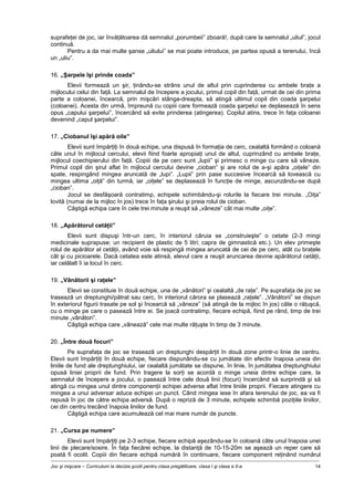 Joc şi mişcare – Curriculum la decizia şcolii pentru clasa pregătitoare, clasa I şi clasa a II-a 14
suprafeţei de joc, iar învăţătoarea dă semnalul „porumbeii” zboară!, după care la semnalul „uliul”, jocul
continuă.
Pentru a da mai multe şanse „uliului” se mai poate introduce, pe partea opusă a terenului, încă
un „uliu”.
16. „Şarpele îşi prinde coada”
Elevii formează un şir, ţinându-se strâns unul de altul prin cuprinderea cu ambele braţe a
mijlocului celui din faţă. La semnalul de începere a jocului, primul copil din faţă, urmat de cei din prima
parte a coloanei, încearcă, prin mişcări stânga-dreapta, să atingă ultimul copil din coada şarpelui
(coloanei). Acesta din urmă, împreună cu copiii care formează coada şarpelui se deplasează în sens
opus „capului şarpelui”, încercând să evite prinderea (atingerea). Copilul atins, trece în faţa coloanei
devenind „capul şarpelui”.
17. „Ciobanul îşi apără oile”
Elevii sunt împărţiţi în două echipe, una dispusă în formaţia de cerc, cealaltă formând o coloană
câte unul în mijlocul cercului, elevii fiind foarte apropiaţi unul de altul, cuprinzând cu ambele braţe,
mijlocul coechipierului din faţă. Copiii de pe cerc sunt „lupii” şi primesc o minge cu care să vâneze.
Primul copil din şirul aflat în mijlocul cercului devine „cioban” şi are rolul de a-şi apăra „oiţele” din
spate, respingând mingea aruncată de „lupi”. „Lupii” prin pase succesive încearcă să lovească cu
mingea ultima „oiţă” din turmă, iar „oiţele” se deplasează în funcţie de minge, ascunzându-se după
„cioban”.
Jocul se desfăşoară contratimp, echipele schimbându-şi rolurile la fiecare trei minute. „Oiţa”
lovită (numai de la mijloc în jos) trece în faţa şirului şi preia rolul de cioban.
Câştigă echipa care în cele trei minute a reuşit să „vâneze” cât mai multe „oiţe”.
18. „Apărătorul cetăţii”
Elevii sunt dispuşi într-un cerc, în interiorul căruia se „construieşte” o cetate (2-3 mingi
medicinale suprapuse; un recipient de plastic de 5 litri; capra de gimnastică etc.). Un elev primeşte
rolul de apărător al cetăţii, având voie să respingă mingea aruncată de cei de pe cerc, atât cu braţele
cât şi cu picioarele. Dacă cetatea este atinsă, elevul care a reuşit aruncarea devine apărătorul cetăţii,
iar celălalt îi ia locul în cerc.
19. „Vânătorii şi raţele”
Elevii se constituie în două echipe, una de „vânători” şi cealaltă „de raţe”. Pe suprafaţa de joc se
trasează un dreptunghi/pătrat sau cerc, în interiorul cărora se plasează „raţele”. „Vânătorii” se dispun
în exteriorul figurii trasate pe sol şi încearcă să „vâneze” (să atingă de la mijloc în jos) câte o răţuşcă,
cu o minge pe care o pasează între ei. Se joacă contratimp, fiecare echipă, fiind pe rând, timp de trei
minute „vânători”.
Câştigă echipa care „vânează” cele mai multe răţuşte în timp de 3 minute.
20. „Între două focuri”
Pe suprafaţa de joc se trasează un dreptunghi despărţit în două zone printr-o linie de centru.
Elevii sunt împărţiţi în două echipe, fiecare dispunându-se cu jumătate din efectiv înapoia uneia din
liniile de fund ale dreptunghiului, iar cealaltă jumătate se dispune, în linie, în jumătatea dreptunghiului
opusă liniei proprii de fund. Prin tragere la sorţi se acordă o minge uneia dintre echipe care, la
semnalul de începere a jocului, o pasează între cele două linii (focuri) încercând să surprindă şi să
atingă cu mingea unul dintre componenţii echipei adverse aflat între liniile proprii. Fiecare atingere cu
mingea a unui adversar aduce echipei un punct. Când mingea iese în afara terenului de joc, ea va fi
repusă în joc de către echipa adversă. După o repriză de 3 minute, echipele schimbă poziţiile liniilor,
cei din centru trecând înapoia liniilor de fund.
Câştigă echipa care acumulează cel mai mare număr de puncte.
21. „Cursa pe numere”
Elevii sunt împărţiţi pe 2-3 echipe, fiecare echipă aşezându-se în coloană câte unul înapoia unei
linii de plecare/sosire. În faţa fiecărei echipe, la distanţă de 10-15-20m se aşează un reper care să
poată fi ocolit. Copiii din fiecare echipă numără în continuare, fiecare component reţinând numărul
 