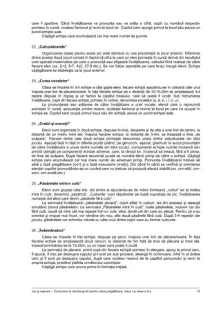 Joc şi mişcare – Curriculum la decizia şcolii pentru clasa pregătitoare, clasa I şi clasa a II-a 15
care îi aparţine. Când învăţătoarea va pronunţa sau va arăta o cifră, copiii cu numărul respectiv
pornesc în cursă, ocolesc fanionul şi revin la locul lor. Copilul care ajunge primul la locul său aduce un
punct echipei sale.
Câştigă echipa care acumulează cel mai mare număr de puncte.
22. „Calculatoarele”
Organizarea clasei pentru acest joc este identică cu cea prezentată la jocul anterior. Diferenţa
dintre aceste două jocuri constă în faptul că cifra la care un elev porneşte în cursă derivă din rezultatul
unei operaţii matematice pe care o pronunţă sau afişează învăţătoarea, calculul fiind realizat de către
fiecare elev (ex. 2+3; 9-7; 4x2; 27:9 etc.). Se vor folosi operaţiile pe care le-au însuşit elevii. Echipa
câştigătoare se stabileşte ca la jocul anterior.
23. „Cursa vocalelor”
Clasa se împarte în 3-4 echipe a câte şapte elevi, fiecare echipă aşezându-se în coloană câte unul
înapoia unei linii de plecare/sosire. În faţa fiecărei echipe pe o distanţă de 10-15-20m se amplasează 3-4
repere dispuse în zigzag şi un fanion la capătul traseului, care să poată fi ocolit. Sub îndrumarea
învăţătoarei, copiii din fiecare echipă, primesc în ordine, denumirea vocalelor (a, ă, e, i, î, o ,u).
La pronunţarea sau arătarea de către învăţătoare a unei vocale, elevul care o reprezintă
porneşte în cursă, şerpuieşte printre repere, ocoleşte fanionul şi revine la locul pe care l-a ocupat în
echipa sa. Copilul care ocupă primul locul său din echipă, aduce un punct echipei sale.
24. „Crabii şi creveţii”
Elevii sunt organizaţi în două echipe, dispuse în linie, deoparte şi de alta a unei linii de centru, la
distanţă de un metru între ele. Înapoia fiecărei echipe, la distanţă de 3-4m, se trasează o linie „de
scăpare”. Fiecare dintre cele două echipe primeşte denumirea uneia dintre vieţuitoarele din titlul
jocului. Aşezaţi faţă în faţă în diferite poziţii (stând, pe genunchi, aşezat, ghemuit) la auzul pronunţării
de către învăţătoare a unuia dintre numele din titlul jocului, componenţii echipei numite încearcă să-i
prindă (atingă) pe componenţii echipei adverse, care, la rândul lor, încearcă să treacă, fără a fi prinşi,
de linia de scăpare. După fiecare secvenţă jucată se numără elevii prinşi de către o echipă. Câştigă
echipa care acumulează cel mai mare număr de adversari prinşi. Pronunţia învăţătoarei trebuie să
aibă o fază pregătitoare (crrr) şi o fază executorie (eveţii). Din când în când se verifică şi orientarea
atenţiei copiilor pronunţându-se un cuvânt care nu trebuie să producă efectul stabilit.(ex. crrr-etă!; crrr-
eion; crrr-avată etc.)
25. „Păsărelele intră-n cuib”
Elevii sunt grupaţi câte trei, doi dintre ei apucându-se de mâini formează „cuibul” iar al treilea
intră în cuib, devenind „păsărică”. „Cuiburile” sunt răspândite pe toată suprafaţa de joc. Învăţătoarea
numeşte doi elevi care devin „păsărele fără cuib”.
La semnalul învăţătoarei „păsărelele zboară”, copiii aflaţi în cuiburi, ies din acestea şi aleargă
simulând zborul păsărelelor. La semnalul „Păsărelele intră în cuib”, toate păsărelele, inclusiv cei doi
fără cuib, caută să intre cât mai repede într-un cuib, altul, decât cel din care au plecat. Pentru că s-au
orientat şi mişcat mai încet, vor rămâne din nou, alte două păsărele fără cuib. După 3-4 repetări ale
jocului, păsărelele vor schimba rolurile cu câte unul dintre copiii care au format cuiburile.
26. „Îndemânaticii”
Clasa se împarte în trei echipe, dispuse pe şiruri, înapoia unei linii de plecare/sosire. În faţa
fiecărei echipe se amplasează două cercuri, la distanţă de 5m faţă de linia de plecare şi între ele,
traseul terminându-se la 15-20m, cu un reper care poate fi ocolit.
La semnalul de plecare, primii copii din fiecare echipă pornesc în alergare, ajung la primul cerc,
îl apucă, îl trec pe deasupra capului şi-l scot pe sub picioare, aleargă în continuare, intră în al doilea
cerc şi îl scot pe deasupra capului, după care ocolesc reperul de la capătul parcursului şi revin la
propria echipă, predând ştafeta următorului coechipier.
Câştigă echipa care revine prima în formaţia iniţială.
 