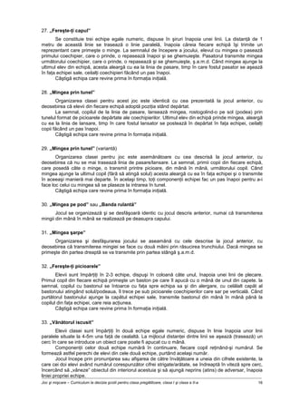 Joc şi mişcare – Curriculum la decizia şcolii pentru clasa pregătitoare, clasa I şi clasa a II-a 16
27. „Fereşte-ţi capul”
Se constituie trei echipe egale numeric, dispuse în şiruri înapoia unei linii. La distanţă de 1
metru de această linie se trasează o linie paralelă, înapoia căreia fiecare echipă îşi trimite un
reprezentant care primeşte o minge. La semnalul de începere a jocului, elevul cu mingea o pasează
primului coechipier, care o prinde, o repasează înapoi şi se ghemuieşte. Pasatorul transmite mingea
următorului coechipier, care o prinde, o repasează şi se ghemuieşte, ş.a.m.d. Când mingea ajunge la
ultimul elev din echipă, acesta aleargă cu ea la linia de pasare, timp în care fostul pasator se aşează
în faţa echipei sale, ceilalţi coechipieri făcând un pas înapoi.
Câştigă echipa care revine prima în formaţia iniţială.
28. „Mingea prin tunel”
Organizarea clasei pentru acest joc este identică cu cea prezentată la jocul anterior, cu
deosebirea că elevii din fiecare echipă adoptă poziţia stând depărtat.
La semnal, copilul de la linia de pasare, lansează mingea, rostogolind-o pe sol (podea) prin
tunelul format de picioarele depărtate ale coechipierilor. Ultimul elev din echipă prinde mingea, aleargă
cu ea la linia de lansare, timp în care fostul lansator se postează în depărtat în faţa echipei, ceilalţi
copii făcând un pas înapoi.
Câştigă echipa care revine prima în formaţia iniţială.
29. „Mingea prin tunel” (variantă)
Organizarea clasei pentru joc este asemănătoare cu cea descrisă la jocul anterior, cu
deosebirea că nu se mai trasează linia de pasare/lansare. La semnal, primii copii din fiecare echipă,
care posedă câte o minge, o transmit printre picioare, din mână în mână, următorului copil. Când
mingea ajunge la ultimul copil (fără să atingă solul) acesta aleargă cu ea în faţa echipei şi o transmite
în aceeaşi manieră mai departe. În acelaşi timp, toţi componenţii echipei fac un pas înapoi pentru a-i
face loc celui cu mingea să se plaseze la intrarea în tunel.
Câştigă echipa care revine prima în formaţia iniţială.
30. „Mingea pe pod” sau „Banda rulantă”
Jocul se organizează şi se desfăşoară identic cu jocul descris anterior, numai că transmiterea
mingii din mână în mână se realizează pe deasupra capului.
31. „Mingea şarpe”
Organizarea şi desfăşurarea jocului se aseamănă cu cele descrise la jocul anterior, cu
deosebirea că transmiterea mingiei se face cu două mâini prin răsucirea trunchiului. Dacă mingea se
primeşte din partea dreaptă se va transmite prin partea stângă ş.a.m.d.
32. „Fereşte-ţi picioarele”
Elevii sunt împărţiţi în 2-3 echipe, dispuşi în coloană câte unul, înapoia unei linii de plecare.
Primul copil din fiecare echipă primeşte un baston pe care îl apucă cu o mână de unul din capete. la
semnal, copilul cu bastonul se întoarce cu faţa spre echipa sa şi din alergare, cu celălalt capăt al
bastonului atingând solul/podeaua, îl trece pe sub picioarele coechipierilor care sar pe verticală. Când
purtătorul bastonului ajunge la capătul echipei sale, transmite bastonul din mână în mână până la
copilul din faţa echipei, care reia acţiunea.
Câştigă echipa care revine prima în formaţia iniţială.
33. „Vânătorul iscusit”
Elevii clasei sunt împărţiţi în două echipe egale numeric, dispuse în linie înapoia unor linii
paralele situate la 4-5m una faţă de cealaltă. La mijlocul distanţei dintre linii se aşează (trasează) un
cerc în care se introduce un obiect care poate fi apucat cu o mână.
Componenţii celor două echipe numără în continuare, fiecare copil reţinând-şi numărul. Se
formează astfel perechi de elevi din cele două echipe, purtând acelaşi număr.
Jocul începe prin pronunţarea sau afişarea de către învăţătoare a uneia din cifrele existente, la
care cei doi elevi având numărul corespunzător cifrei strigate/arătate, se îndreaptă în viteză spre cerc,
încercând să „vâneze” obiectul din interiorul acestuia şi să ajungă neprins (atins) de adversar, înapoia
liniei propriei echipe.
 