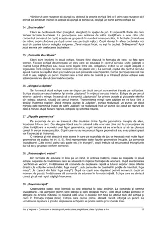 Joc şi mişcare – Curriculum la decizia şcolii pentru clasa pregătitoare, clasa I şi clasa a II-a 17
Vânătorul care reuşeşte să ajungă cu obiectul la propria echipă fără a fi prins sau reuşeşte să-l
prindă pe adversar înainte ca acesta să ajungă la echipa sa, câştigă un punct pentru echipa sa.
34. „Bucheţelele”
Elevii se deplasează liber (mergând, alergând) în spaţiul de joc. Ei reprezintă florile din care
trebuie formate buchetele. La pronunţarea sau arătarea de către învăţătoare a unei cifre (din
concentrul cunoscut de copii) aceştia se grupează în numărul corespunzător, în buchete (ţinându-se
de mâini; cuprinzându-se pe după umeri sau pe după mijloc). Copiii rămaşi în afara buchetelor vor
auzi din partea tuturor colegilor strigarea: „Te-ai mişcat încet, nu eşti în buchet. Grăbeşte-te!” Apoi
jocul se reia prin desfacerea buchetelor.
35. „Cercurile zburătoare”
Elevii sunt împărţiţi în două echipe, fiecare fiind dispusă în formaţia de cerc, cu faţa spre
interior. Fiecare echipă desemnează un elev care se situează în centrul cercului unde găseşte o
coardă lungă (frânghie) sau două corzi legate între ele, obligatoriu având la un capăt ataşată o
îngreuiere mică (minge de oină; recipient mic de plastic etc.). La semnal, copilul din centrul cercului
apucă coarda de capătul liber şi o învârte pe sub picioarele coechipierilor. Cercul (echipa) care stă mai
mult în aer, câştigă un punct. Copilul care a fost atins de coardă şi a întrerupt zborul echipei sale
schimbă rolul cu elevul care învârte coarda.
36. „Mingea la căpitan”
Se formează două echipe care se dispun pe două cercuri concentrice trasate pe sol/podea.
Echipa situată pe cercul exterior îşi trimite „căpitanul” în mijlocul cercului interior. Echipa de pe cercul
exterior, având o minge, încearcă să o transmită „căpitanului” lor printre braţele şi picioarele elevilor
din echipa adversă, situată pe cercul interior. Transmiterea mingii spre căpitan se va face fără a
depăşi înălţimea copiilor. Dacă mingea ajunge la „căpitan”, echipa realizează un punct, iar dacă
mingea este transmisă înapoi de către „căpitan” se realizează încă un punct. Se joacă pe reprize de
câte 3 minute, după fiecare repriză, echipele îşi schimbă rolurile.
37. „Figurile geometrice”
Pe suprafaţa de joc se trasează câte două-trei dintre figurile geometrice însuşite de elevi,
încadrate într-un cerc. Din alergare liberă sau în coloană câte unul sau câte doi, la pronunţarea de
către învăţătoare a numelui unei figuri geometrice, copiii trebuie să se orienteze şi să se plaseze
corect în cercul corespunzător. Copiii care nu au recunoscut figura geometrică sau s-au plasat greşit
vor fi corectaţi şi îndrumaţi.
O variantă şi mai atractivă este aceea în care pe suprafaţa de joc se trasează mai multe figuri
geometrice de acelaşi fel (4, 5, 6), fiind reprezentate toate figurile geometrice însuşite. La comanda
învăţătoarei „Câte (cinci, patru sau şapte etc.) în triunghi!”, copiii trebuie să recunoască triunghiurile
dar să se şi grupeze conform comenzii.
38. „Recunoaşte-ţi vecinii”
Din formaţia de adunare în linie pe un rând, în ordinea înălţimii, clasa se desparte în două
echipe, separate de învăţătoare care se situează în mijlocul formaţiei de adunare. După atenţionarea
„Verificaţi-vă vecinii”, învăţătoarea dă comanda de deplasare rapidă a tuturor copiilor către diferite
direcţii („la colţurile terenului/sălii, fuga marş!”; „sub panourile de baschet/în porţile de handbal, fuga
marş!”; „la copacii din faţă, fuga marş!”). După ce copiii s-au deplasat potrivit comenzii, după un
moment de pauză, învăţătoarea dă comanda de adunare în formaţia iniţială. Echipa care se aliniază
corect şi cel mai rapid, câştigă întrecerea.
39. „Revenim rapid”
Organizarea clasei este identică cu cea descrisă la jocul anterior. La comanda şi semnul
învăţătoarei „Pas alergător (semn spre stânga şi spre dreapta) marş!”, cele două echipe pornesc în
alergare pe direcţia indicată, în coloană câte unul, îl ocolesc prin faţă pe ultimul copil din echipă şi
revin în formaţia iniţială (linie). Echipa care revine prima, aliniată corect, câştigă un punct. La
următoarea repetare a jocului, deplasarea echipelor se poate realiza prin spatele liniei.
 