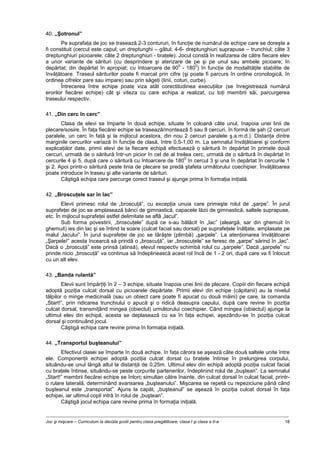 Joc şi mişcare – Curriculum la decizia şcolii pentru clasa pregătitoare, clasa I şi clasa a II-a 18
40. „Şotronul”
Pe suprafaţa de joc se trasează 2-3 contururi, în funcţie de numărul de echipe care se doreşte a
fi constituit (cercul este capul; un dreptunghi – gâtul; 4-6- dreptunghiuri suprapuse – trunchiul; câte 3
dreptunghiuri picioarele; câte 2 dreptunghiuri - braţele). Jocul constă în realizarea de către fiecare elev
a unor variante de sărituri (cu desprindere şi aterizare de pe şi pe unul sau ambele picioare; în
depărtat; din depărtat în apropiat; cu întoarcere de 90
0
- 180
0
) în funcţie de modalităţile stabilite de
învăţătoare. Traseul săriturilor poate fi marcat prin cifre (şi poate fi parcurs în ordine cronologică, în
ordinea cifrelor pare sau impare) sau prin săgeţi (linii, coturi, curbe).
Întrecerea între echipe poate viza atât corectitudinea execuţiilor (se înregistrează numărul
erorilor fiecărei echipe) cât şi viteza cu care echipa a realizat, cu toţi membrii săi, parcurgerea
traseului respectiv.
41. „Din cerc în cerc”
Clasa de elevi se împarte în două echipe, situate în coloană câte unul, înapoia unei linii de
plecare/sosire. În faţa fiecărei echipe se trasează/montează 5 sau 8 cercuri, în formă de şah (2 cercuri
paralele, un cerc în faţă şi la mijlocul acestora, din nou 2 cercuri paralele ş.a.m.d.). Distanţa dintre
marginile cercurilor variază în funcţie de clasă, între 0,5-1,00 m. La semnalul învăţătoarei şi conform
explicaţiilor date, primii elevi de la fiecare echipă efectuează o săritură în depărtat în primele două
cercuri, urmată de o săritură într-un picior în cel de al treilea cerc, urmată de o săritură în depărtat în
cercurile 4 şi 5, după care o săritură cu întoarcere de 180
0
în cercul 3 şi una în depărtat în cercurile 1
şi 2. Apoi printr-o săritură peste linia de plecare se predă ştafeta următorului coechipier. Învăţătoarea
poate introduce în traseu şi alte variante de sărituri.
Câştigă echipa care parcurge corect traseul şi ajunge prima în formaţia iniţială.
42. „Broscuţele sar în lac”
Elevii primesc rolul de „broscuţă”, cu excepţia unuia care primeşte rolul de „şarpe”. În jurul
suprafeţei de joc se amplasează bănci de gimnastică, capacele lăzii de gimnastică, saltele suprapuse,
etc. În mijlocul suprafeţei astfel delimitate se află „lacul”.
Sub forma povestirii, „broscuţele” după ce s-au bălăcit în „lac” (aleargă, sar din ghemuit în
ghemuit) ies din lac şi se întind la soare (culcat facial sau dorsal) pe suprafeţele înălţate, amplasate pe
malul „lacului”. În jurul suprafeţei de joc se târăşte (plimbă) „şarpele”. La atenţionarea învăţătoarei
„Şarpele!” acesta încearcă să prindă o „broscuţă”, iar „broscuţele” se feresc de „şarpe” sărind în „lac”.
Dacă o „broscuţă” este prinsă (atinsă), elevul respectiv schimbă rolul cu „şarpele”. Dacă „şarpele” nu
prinde nicio „broscuţă” va continua să îndeplinească acest rol încă de 1 - 2 ori, după care va fi înlocuit
cu un alt elev.
43. „Banda rulantă”
Elevii sunt împărţiţi în 2 – 3 echipe, situate înapoia unei linii de plecare. Copiii din fiecare echipă
adoptă poziţia culcat dorsal cu picioarele depărtate. Primii elevi din echipe (căpitanii) au la nivelul
tălpilor o minge medicinală (sau un obiect care poate fi apucat cu două mâini) pe care, la comanda
„Start!”, prin ridicarea trunchiului o apucă şi o ridică deasupra capului, după care revine în poziţia
culcat dorsal, transmiţând mingea (obiectul) următorului coechipier. Când mingea (obiectul) ajunge la
ultimul elev din echipă, acesta se deplasează cu ea în faţa echipei, aşezându-se în poziţia culcat
dorsal şi continuând jocul.
Câştigă echipa care revine prima în formaţia iniţială.
44. „Transportul buşteanului”
Efectivul clasei se împarte în două echipe, în faţa cărora se aşează câte două saltele unite între
ele. Componenţii echipei adoptă poziţia culcat dorsal cu braţele întinse în prelungirea corpului,
situându-se unul lângă altul la distanţă de 0,25m. Ultimul elev din echipă adoptă poziţia culcat facial
cu braţele întinse, situându-se peste corpurile partenerilor, îndeplinind rolul de „buştean”. La semnalul
„Start!” membrii fiecărei echipe se întorc simultan către înainte, din culcat dorsal în culcat facial, printr-
o rulare laterală, determinând avansarea „buşteanului”. Mişcarea se repetă cu repeziciune până când
buşteanul este „transportat”. Ajuns la capăt, „buşteanul” se aşează în poziţia culcat dorsal în faţa
echipei, iar ultimul copil intră în rolul de „buştean”.
Câştigă jocul echipa care revine prima în formaţia iniţială.
 