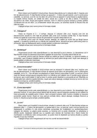 Joc şi mişcare – Curriculum la decizia şcolii pentru clasa pregătitoare, clasa I şi clasa a II-a 20
51. „Avionul”
Elevii clasei sunt împărţiţi în două echipe, fiecare dispunându-se în coloană câte 3, înapoia unei
linii de plecare/sosire. În faţa fiecărei echipe se aşează 2 – 3 bănci de gimnastică, una în continuarea
celeilalte. La semnal, unul din cei trei elevi din prima linie se aşează în culcat facial la capătul băncii,
cu braţele întinse înainte, iar ceilalţi doi elevi, situaţi de o parte şi de alta a băncii, îl tractează
apucându-l de mâini. După parcurgerea traseului, revin în viteză la propria echipă şi predau ştafeta
următoarei linii de trei elevi. La următoarele reluări ale jocului, se schimbă rolurile în fiecare linie de
câte trei copii.
Câştigă echipa care revine prima în formaţia iniţială.
52. „Toboganul”
Clasa se împarte în 2 – 3 echipe, dispuse în coloană câte unul, înapoia unei linii de
plecare/sosire situată la 10m faţă de peretele sălii unde sunt montate scările fixe. În faţa fiecărei
echipe se agaţă de scara fixă o bancă de gimnastică în poziţie oblică faţă de sol.
La semnal, primii copii din fiecare echipă, aleargă, se caţără pe scara fixă pe lângă banca
agăţată, o încalecă şi ţinându-se cu mâinile de marginile băncii, alunecă pe şezut până ating solul cu
picioarele. Apoi se deplasează rapid şi predă ştafeta următorului coechipier.
Câştigă echipa care revine prima în formaţia iniţială.
53. „Derdeluşul”
Organizarea jocului este asemănătoare cu cea descrisă la jocul anterior, cu deosebirea că în
faţa fiecărei echipe se plasează două bănci agăţate de scara fixă, în poziţia oblică faţă de sol.
La semnal, primul copil din fiecare echipă se caţără pe banca înclinată, cu ajutorul braţelor şi
picioarelor, apoi încalecă cealaltă bancă şi alunecă pe şezut până atinge solul, după care aleargă şi
predă ştafeta următorului coechipier.
Câştigă echipa care revine prima în formaţia iniţială.
54. „Cursa broscuţelor”
Elevii clasei sunt împărţiţi în două echipe care se situează în coloană câte unul, înapoia unei
linii de plecare/sosire. În faţa fiecărei echipe se aşează două bănci de gimnastică, una în prelungirea
celeilalte, iar la 10 – 15m de bănci se plasează un reper (fanion) care poate fi ocolit. La semnal, primul
copil din fiecare echipă apucă marginile băncii cu mâinile şi prin săltare vine în poziţia sprijin ghemuit
pe bancă, apoi mută braţele în faţă şi trece în poziţia sprijin depărtat cu picioarele pe sol. Mişcările se
repetă alternativ până la capătul băncilor, după care elevul aleargă, ocoleşte fanionul şi revine cât mai
repede la echipa sa, predând ştafeta.
Câştigă echipa care revine prima în formaţia iniţială.
55. „Cursa iepuraşilor”
Organizarea jocului este asemănătoare cu cea descrisă la jocul anterior. Se deosebeşte doar
acţiunea motrică, în care elevul situat lateral faţă de bancă, apucă marginile acesteia şi prin săltare îşi
trece picioarele de cealaltă parte a băncii. Apoi urmează mutarea către înainte a braţelor şi trecerea
picioarelor peste bancă. După ce s-au parcurs ambele bănci, elevul aleargă, ocoleşte fanionul şi
revine în viteză la propria echipă, predând ştafeta.
56. „La circ”
Elevii clasei sunt împărţiţi în două echipe, situate în coloană câte unul. În faţa fiecărei echipe se
plasează câte 1 – 2 bănci de gimnastică, cu partea lată în sus. La semnal, copiii urcă pe bancă şi se
deplasează în echilibru în una dintre variantele comandate de învăţătoare (cu purtare/depunere/
culegere de obiecte, cu păşire peste acestea, cu trecerea prin şi peste obstacole, cu adoptarea a
diferite poziţii, deplasare laterală sau cu spatele spre direcţia de înaintare etc.). Dacă nivelul de
manifestare a echilibrului este corespunzător, se poate trece la deplasări pe banca situată cu partea
îngustă în sus sau înclinată.
Câştigă echipa care înregistrează cel mai mic număr de dezechilibrări.
 