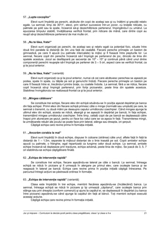 Joc şi mişcare – Curriculum la decizia şcolii pentru clasa pregătitoare, clasa I şi clasa a II-a 21
57. „Lupta cocoşilor”
Elevii sunt împărţiţi pe perechi, alcătuite din copii de acelaşi sex şi cu înălţimi şi greutăţi relativ
egale. La semnal, timp de 30"/1', elevii, prin sărituri succesive într-un picior, cu braţele ridicate, cu
palmele pe şold sau la spate, încearcă să-şi dezechilibreze partenerul, împingându-l cu umărul. La
epuizarea timpului stabilit, învăţătoarea verifică frontal, prin ridicare de mână, care dintre copii au
reuşit să-şi dezechilibreze partenerul de mai multe ori.
58. „Nu te lăsa, frate!”
Elevii sunt organizaţi pe perechi, de acelaşi sex şi relativ egali ca potenţial fizic, situate între
două linii paralele la distanţă de 3m una faţă de cealaltă. Fiecare pereche primeşte un baston de
gimnastică, pe care îl apucă (cu palmele intercalate) la mijloc şi îl fixează între piepturile lor. La
semnal, fiecare copil din pereche încearcă să-l împingă pe partenerul de joc, dincolo de linia din
spatele acestuia. Jocul se desfăşoară pe secvenţe de 10" - 15" şi continuă până când unul dintre
componenţii perechii reuşeşte să-l împingă pe partener de 3 – 5 ori, aspect care se verifică frontal, ca
şi la jocul anterior.
59. „Nu te lăsa, frate!” (variantă)
Elevii sunt organizaţi ca şi la jocul anterior, numai că cei care alcătuiesc perechea se aşează pe
podea, spate în spate, cu tălpile pe sol şi genunchii îndoiţi. Fiecare pereche primeşte un baston pe
care îl fixează între ei, trecându-l printre braţe, cu coatele îndoite. La semnal, fără a se ridica, fiecare
copil încearcă să-şi împingă partenerul, prin forţa picioarelor, peste linia din spatele acestuia.
Stabilirea învingătorului se realizează frontal ca şi la jocul anterior.
60. „Mingea călătoare”
Se constituie trei echipe, fiecare elev din echipă situându-se în poziţia aşezat depărtat pe banca
din faţa echipei. Primii elevi din fiecare echipă primesc câte o minge (normală sau umplută) pe care, la
semnal o transmit, cu două mâini pe deasupra capului următorului coechipier. Când mingea ajunge la
ultimul elev din echipă, acesta se ridică, aleargă şi se aşează în depărtat pe bancă, în faţa echipei,
transmiţând mingea următorului coechipier. Între timp, ceilalţi copii de pe bancă se deplasează către
înapoi prin alunecare pe şezut, pentru a-i face loc celui care se va aşeza în faţă. Transmiterea mingii,
la următoarele reluări ale jocului se poate face prin lateral, stânga sau dreapta, ori şerpuit.
Câştigă echipa care revine prima în formaţia iniţială.
61. „Ancorăm corabia la mal”
Elevii sunt împărţiţi în două echipe, dispuse în coloane (strânse) câte unul, aflate faţă în faţă la
distanţă de 1 – 1,5m, separate la mijlocul distanţei de o linie trasată pe sol. Copiii ambelor echipe
apucă cu palmele, o frânghie, egal repartizată ca lungime celor două echipe. La semnal, ambele
echipe încearcă să deplaseze prin tracţiune, echipa adversă, peste linia de mijloc. Se joacă de 3, 5, 7
ori stabilindu-se echipa câştigătoare finală.
62. „Echipa de intervenţie rapidă”
Se constituie trei echipe, fiecare aşezându-se lateral pe câte o bancă. La semnal, întreaga
echipă se ridică în picioare şi îl urmează în alergare pe primul elev, care ocoleşte banca şi se
reaşează în lateral pe bancă. Echipa care revine prima în poziţia iniţială câştigă întrecerea. Pe
parcursul întregii acţiuni se păstrează ordinea în formaţie.
63. „Echipa de intervenţie rapidă” (variantă)
Clasa este împărţită în trei echipe, membrii fiecăreia aşezându-se (încălecând) banca. La
semnal, întreaga echipă se ridică în picioare şi îşi urmează „căpitanul”, care ocoleşte banca prin
stânga sau prin dreapta (conform comenzii) şi ajuns la capătul ei, se deplasează în depărtat (cu banca
între picioare) aşezându-se când ajunge la capătul din faţă al băncii. Toţi membrii echipei execută
aceeaşi acţiune.
Câştigă echipa care revine prima în formaţia iniţială.
 