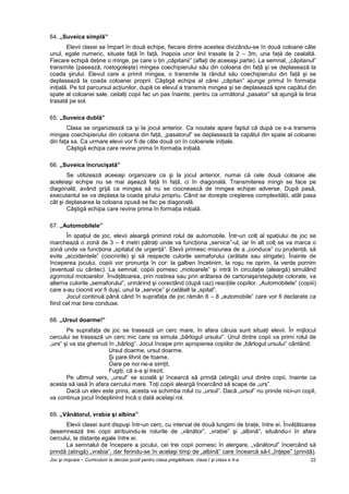 Joc şi mişcare – Curriculum la decizia şcolii pentru clasa pregătitoare, clasa I şi clasa a II-a 22
64. „Suveica simplă”
Elevii clasei se împart în două echipe, fiecare dintre acestea divizându-se în două coloane câte
unul, egale numeric, situate faţă în faţă, înapoia unor linii trasate la 2 – 3m, una faţă de cealaltă.
Fiecare echipă deţine o minge, pe care o ţin „căpitanii” (aflaţi de aceeaşi parte). La semnal, „căpitanul”
transmite (pasează, rostogoleşte) mingea coechipierului său din coloana din faţă şi se deplasează la
coada şirului. Elevul care a primit mingea, o transmite la rândul său coechipierului din faţă şi se
deplasează la coada coloanei proprii. Câştigă echipa al cărei „căpitan” ajunge primul în formaţia
iniţială. Pe tot parcursul acţiunilor, după ce elevul a transmis mingea şi se deplasează spre capătul din
spate al coloanei sale, ceilalţi copii fac un pas înainte, pentru ca următorul „pasator” să ajungă la linia
trasată pe sol.
65. „Suveica dublă”
Clasa se organizează ca şi la jocul anterior. Ca noutate apare faptul că după ce s-a transmis
mingea coechipierului din coloana din faţă, „pasatorul” se deplasează la capătul din spate al coloanei
din faţa sa. Ca urmare elevii vor fi de câte două ori în coloanele iniţiale.
Câştigă echipa care revine prima în formaţia iniţială.
66. „Suveica încrucişată”
Se utilizează aceeaşi organizare ca şi la jocul anterior, numai că cele două coloane ale
aceleiaşi echipe nu se mai aşează faţă în faţă, ci în diagonală. Transmiterea mingii se face pe
diagonală, având grijă ca mingea să nu se ciocnească de mingea echipei adverse. După pasă,
executantul se va deplasa la coada şirului propriu. Când se doreşte creşterea complexităţii, atât pasa
cât şi deplasarea la coloana opusă se fac pe diagonală.
Câştigă echipa care revine prima în formaţia iniţială.
67. „Automobilele”
În spaţiul de joc, elevii aleargă primind rolul de automobile. Într-un colţ al spaţiului de joc se
marchează o zonă de 3 – 4 metri pătraţi unde va funcţiona „service”-ul, iar în alt colţ se va marca o
zonă unde va funcţiona „spitalul de urgenţă”. Elevii primesc misiunea de a „conduce” cu prudenţă, să
evite „accidentele” (ciocnirile) şi să respecte culorile semaforului (arătate sau strigate). Înainte de
începerea jocului, copiii vor pronunţa în cor: la galben încetinim, la roşu ne oprim, la verde pornim
(eventual cu cântec). La semnal, copiii pornesc „motoarele” şi intră în circulaţie (aleargă) simulând
zgomotul motoarelor. Învăţătoarea, prin rostirea sau prin arătarea de cartonaşe/steguleţe colorate, va
alterna culorile „semaforului”, urmărind şi corectând (după caz) reacţiile copiilor. „Automobilele” (copiii)
care s-au ciocnit vor fi duşi, unul la „service” şi celălalt la „spital”.
Jocul continuă până când în suprafaţa de joc rămân 6 – 8 „automobile” care vor fi declarate ca
fiind cel mai bine conduse.
68. „Ursul doarme!”
Pe suprafaţa de joc se trasează un cerc mare, în afara căruia sunt situaţi elevii. În mijlocul
cercului se trasează un cerc mic care va simula „bârlogul ursului”. Unul dintre copii va primi rolul de
„urs” şi va sta ghemuit în „bârlog”. Jocul începe prin apropierea copiilor de „bârlogul ursului” cântând:
Ursul doarme, ursul doarme.
Şi pare lihnit de foame,
Oare pe noi ne-a simţit,
Fugiţi, că s-a şi trezit.
Pe ultimul vers, „ursul” se scoală şi încearcă să prindă (atingă) unul dintre copii, înainte ca
acesta să iasă în afara cercului mare. Toţi copiii aleargă încercând să scape de „urs”.
Dacă un elev este prins, acesta va schimba rolul cu „ursul”. Dacă „ursul” nu prinde nici-un copil,
va continua jocul îndeplinind încă o dată acelaşi rol.
69. „Vânătorul, vrabia şi albina”
Elevii clasei sunt dispuşi într-un cerc, cu interval de două lungimi de braţe, între ei. Învăţătoarea
desemnează trei copii atribuindu-le rolurile de „vânător”, „vrabie” şi „albină”, situându-i în afara
cercului, la distanţe egale între ei.
La semnalul de începere a jocului, cei trei copii pornesc în alergare, „vânătorul” încercând să
prindă (atingă) „vrabia”, dar ferindu-se în acelaşi timp de „albină” care încearcă să-l „înţepe” (prindă).
 